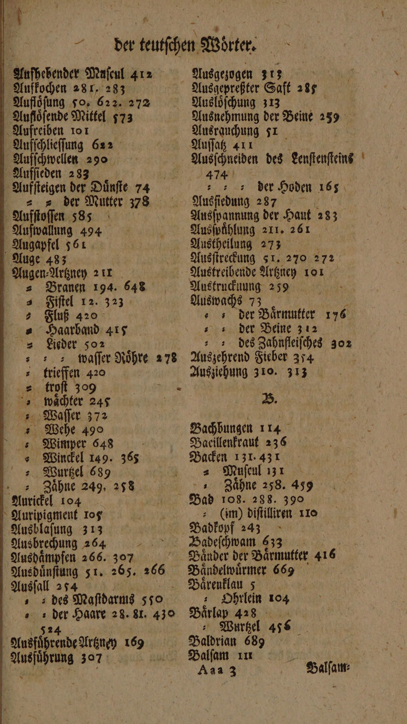 Aufhebender Mafcul 4152. Auffochen 281. 283 - Sfufiófung το, 622. 272 Auflöfende Mittel $73 Aufreiben 101 Aufichlieffung 622 Aufichwellen 290 Auffieden 233 Auffteigen der Dünffe 74 — 2 s; ber Mutter 378 - Aufftoffen 585 Aufwallung 494 . Augapfel 561 Auge 483 Yugen:Arkney 211 s Branem 194. 648 —— Siftel 12. 323 — Slug 420 SaatbanD 41$ fiet $02. | τοῦτες Nöhre 278 trieffen 420 ww oo - '(, Wadter 245 s; ΘΟ ΟΣ 372 “ς che 499. ς Minmper 648 « Windel 149. 365 : MWursel 639 Zähne 249. 258 —— nice! 104 μὴ - Yuripignienf Iog Yusblafung 313 Ausbrehung 264 Bar, Ausdampfen 266. 307 Ansdünftung 51. 265. 266 Ausfall 254 ^ s. ade Maftdarnıg 410 os ἣν» Haare 28. 81. 439 Ausführende Iräney 1669 0 e RES 397. «nd Yuslöfchung 313 Ausnehmung der Beine 259 AMAT $1 9fu(fafs s der Hoden 165. 9fuéfiebuttg 287. — — Ansipannıng der Haut 2352. Yusipählung 211. 261 Yustheilung 273 — Yusftredung 51. 270 272 Yustreibende θέα 101 Anstrucduung 259 — Auswachs 73 es der Bärmufter 196. ss. der Beine 542 : 5 be8 Zahnfleifches 302 Auszehrend Sieber 374 Zusziehung 310. 313 2. Bachbungen 114 Macillenfraut 236 Baden 131.431 « Mufel 151 : Zähne 258. 459 (im) diftilliren 110 $5abfopf 243 Bänder der Bärmutter 416 Bäandelwürmer 669 Härenllaus : Dhrlein 104 Särlap 453. wr MWarkel 455 Baldrian 689 Dalfam ım — Aaaz Balfam: