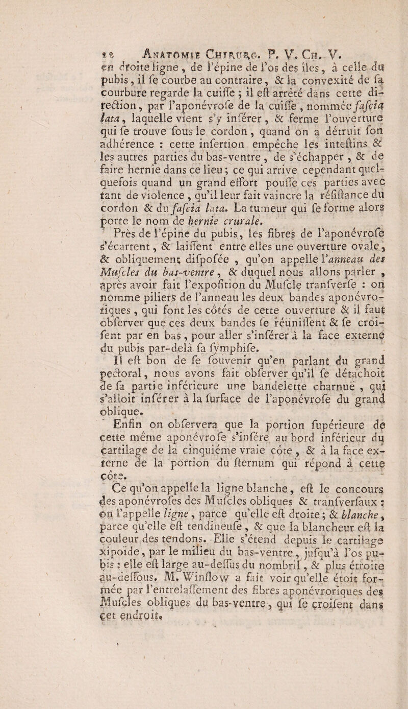 en droite ligne , de l’épine de l’os des îles, à celle du pubis, il fe courbe au contraire, & la convexité de fa courbure regarde la cuifîè ; il eft arrêté dans cette di- redion, par faponévrofe de la cuifîe , nomméefafcia? lata, laquelle vient s’y inférer, & ferme l’ouverture qui fe trouve fous le cordon, quand on a détruit fou adhérence : cette infertion empêche les inteftins & les autres parties du bas-ventre , de s’échapper , & de faire hernie dans ce lieu ; ce qui arrive cependant quel-? quefois quand un grand effort pouffe ces parties avec tant de violence , qu’il leur fait vaincre la réfîftance du cordon & dufafcia lata. La tumeur qui fe forme alors porte le nom de hernie crurale. Près de l’épine du pubis, les fibres de faponévrofe s’écartent, & laifîent entre elles une ouverture ovale a & obliquement difpofée , qu’on appelle Vanneau des Mufcles du bas-ventre , & duquel nous allons parler , après avoir fait l’expofîtion du Mufcle tranfverfe : on nomme piliers de l’anneau les deux bandes aponévro- tiques, qui font les côtés de cette ouverture & il faut obferver que ces deux bandes fe réunifient & fe croi- fent par en bas , pour aller s’inférer à la face externe du pubis par-delà fa fymphife. il eft bon de fe fouvenir qu’en parlant du grand pedoral, nous avons fait obferver qu’il fe détachoit de fa partie inférieure une bandelette charnuë , qui s’alloit inférer à la iurface de faponévrofe du grand oblique» Enfin on obfervera que la portion fupérieure de cette même aponévrofe s’infére au bord inférieur du çartilage de la cinquième vraie côte , & à la face ex¬ terne de la portion du fternum qui répond à cette côte. Ce qu’on appelle la ligne blanche, eft le concours des aponévrofes des Mufcles obliques & tranfverfaux t eri l’appelle ligne , parce qu’elle eft droite ; & blanche, parce qu’elle eft teridineufe, & que la blancheur eft la couleur des tendons. Elle s’étend depuis le cartilage xipoide, par le milieu du bas-ventre, jufqu’à l’os pu¬ bis : elle eft large au-deiïùs du nombril, & plus étroite au-deffous. M. Winfîow a fait voir qu’elle étoit for¬ mée par f entrelacement des fibres aponëvrorlquqs des Mufcles obliques du bas-ventre ? qui fe çroifent dans cet endroit?