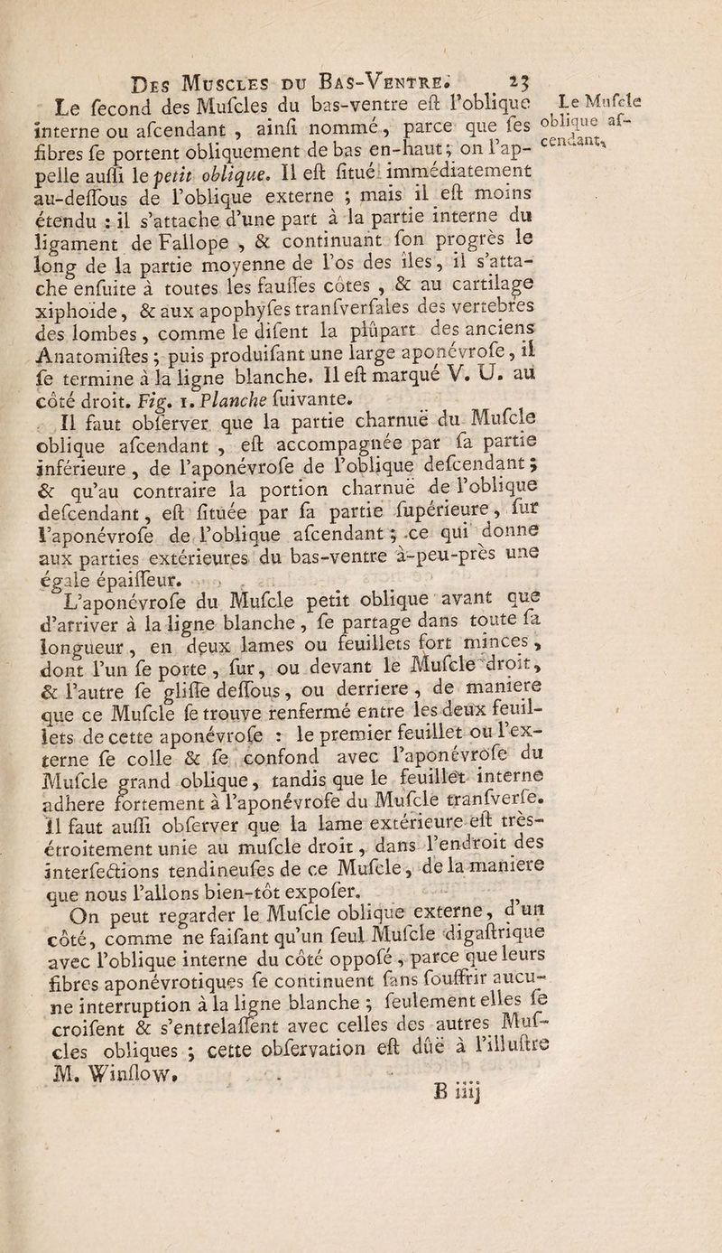 Le fécond des Mufcles. du bas-ventre eft l’oblique ? le Mufcle interne ou afcendant , ainft nomme, parce que^ les 0 1,^u^ a* fibres fe portent obliquement de bas en-haut; 0111 ap¬ pelle aufli 1 e-petit oblique. Il eft fitue immédiatement au-deiïous de l’oblique externe ; mais il eft moins étendu : il s’attache d’une part a la partie interne du ligament de Fallope , &amp; continuant fon progrès le long de la partie moyenne de los des îles, il s atta¬ che enfuite à toutes les fauftes cotes , &amp; au cartilage xiphoïde, &amp; aux apophyfes tranfverfales des vertébrés des lombes, comme le difent la plupart des anciens Anatomiftes ; puis produifant une large aponevrofe, il le termine à la ligne blanche. 11 eft marque V. LJ. au coté droit. Fig. 1. Planche fuivante. Il faut oblerver que la partie charnue du Mufcle oblique afcendant , eft accompagnée par fa partie inférieure , de l’aponévrofe de l’oblique defcendant ; Sc qu’au contraire la portion charnue de 1 oblique defcendant, eft fituée par fa partie fuperieure, fur l’aponévrofe de l’oblique afcendant ; ce qui donne aux parties extérieures du bas-ventre à-peu-près une égale épailfeur. L’aponévrofe du Mufcle petit oblique avant que d’arriver à la ligne blanche , fe partage dans toute fa longueur, en deux lames ou feuillets fort minces, dont l’un fe porte , fur, ou devant le Mufcle dro^., &amp; l’autre fe glifte défions, ou derrière , de maniéré que ce Mufcle fe trouve renfermé entre les deux feuil¬ lets de cette aponévrofe : le premier feuillet oui ex¬ terne fe colle &amp; fe confond avec l’aponévrofe du Mufcle grand oblique, tandis que le feuillet interne adhéré fortement à l’aponévrofe du Mufcle tranfverfe. il faut aufti obferver que la lame extérieure eft très- étroitement unie au mufcle droit, dans l’endroit des interfedions tendineufes de ce Mufcle, de la maniéré que nous l’allons bien-tot expofer. On peut regarder le Mufcle oblique externe, d un côté, comme ne faifant qu’un feul Mufcle digaftrique avec l’oblique interne du côté oppofé , parce que leurs fibres aponévrotiques fe continuent fans fouffrir aucu¬ ne interruption à la ligne blanche ; feulement elles fe croifent &amp; s’entrelafient avec celles des^ autres Min¬ cies obliques ; cette obfervation eft dûë à l’iHuître M. Winflow. B ni]