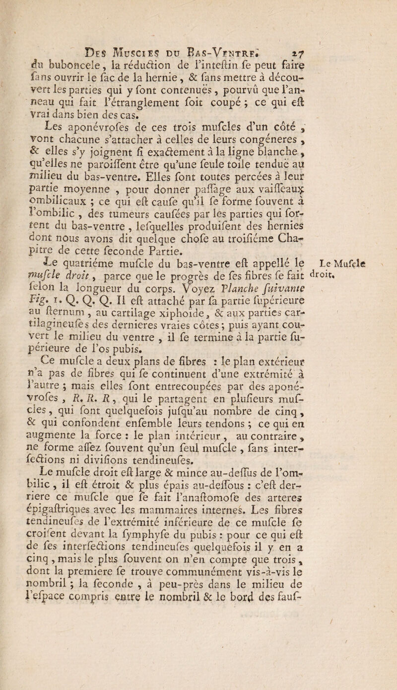 I Des Muscies du Bas-Ventre* *7 du buboneele, la rédudion de Finteftin fe peut faire fans ouvrir ie fac de la hernie, & fans mettre à décou¬ vert les parties qui y font contenues, pourvu que l’an- neau qui fait Fétranglement foit coupé ; ce qui eft Vrai dans bien des cas. Les aponévrofes de ces trois mufcles d'un coté s vont chacune s’attacher à celles de leurs congénères , & elles s’y joignent fi exadement à la ligne blanche , qu’elles ne parpiffent être qu’une feule toile tendue au milieu du bas-ventre. Elles font toutes percées à leur partie moyenne , pour donner paftàge aux vaiiïeau^ ombilicaux ; ce qui eft caufe qu’il fe forme Couvent à l’ombilic , des tumeurs caufées par les parties qui for- tent du bas-ventre , lefquelles produifent des hernies dont nous avons dit quelque chofe au troifiéme Cha¬ pitre de cette fécondé Partie. Le quatrième mufcle du bas-ventre eft appellé le mufcle droit, parce que le progrès de fes fibres fe fait félon la longueur du corps. Voyez Tlanche fuivante Pig. i. Q. Q. Q. Î1 eft attaché par fa partie fupérieure au fternum , au cartilage xiphoide, & aux parties car- tilagineufes des dernieres vraies cotes ; puis ayant cou¬ vert le milieu du ventre , il fe termine à la partie fu¬ périeure de l’os pubis. ^ Ce mufcle a deux plans de fibres : le plan extérieur n’a pas de fibres qui fe continuent d’une extrémité à l’autre ; mais elles font entrecoupées par des aponé- vrofes , P, R. R, qui le partagent en plufieurs muf¬ cles , qui font quelquefois jufqu’au nombre de cinq , & qui confondent enfemble leurs tendons ; ce qui en augmente la force : le plan intérieur , au contraire * ne forme alfez fouvent qu’un feul mufcle , fans inter- fedions ni divifions tendineufes. _ Le mufcle droit eft large & mince au-deffiis de l’om- bihc, il eft étroit & plus épais au-deffous : c’eft der¬ rière ce mufcle que fe fait Fanaftomofe des arteres épigaftriques avec les mammaires internes. Les fibres tendineufes de l’extrémité inférieure de ce mufcle fe croifent devant la fymphyfe du pubis : pour ce qui eft de fes interfedions tendineufes quelquefois il y en a cinq, mais le plus fouvent on n’en compte que trois, dont la première fe trouve communément vis-à-vis le nombril ; la fécondé , à peu-près dans le milieu de i’efpace compris entre le nombril & le bord des faufi¬ le Mufcle droit.