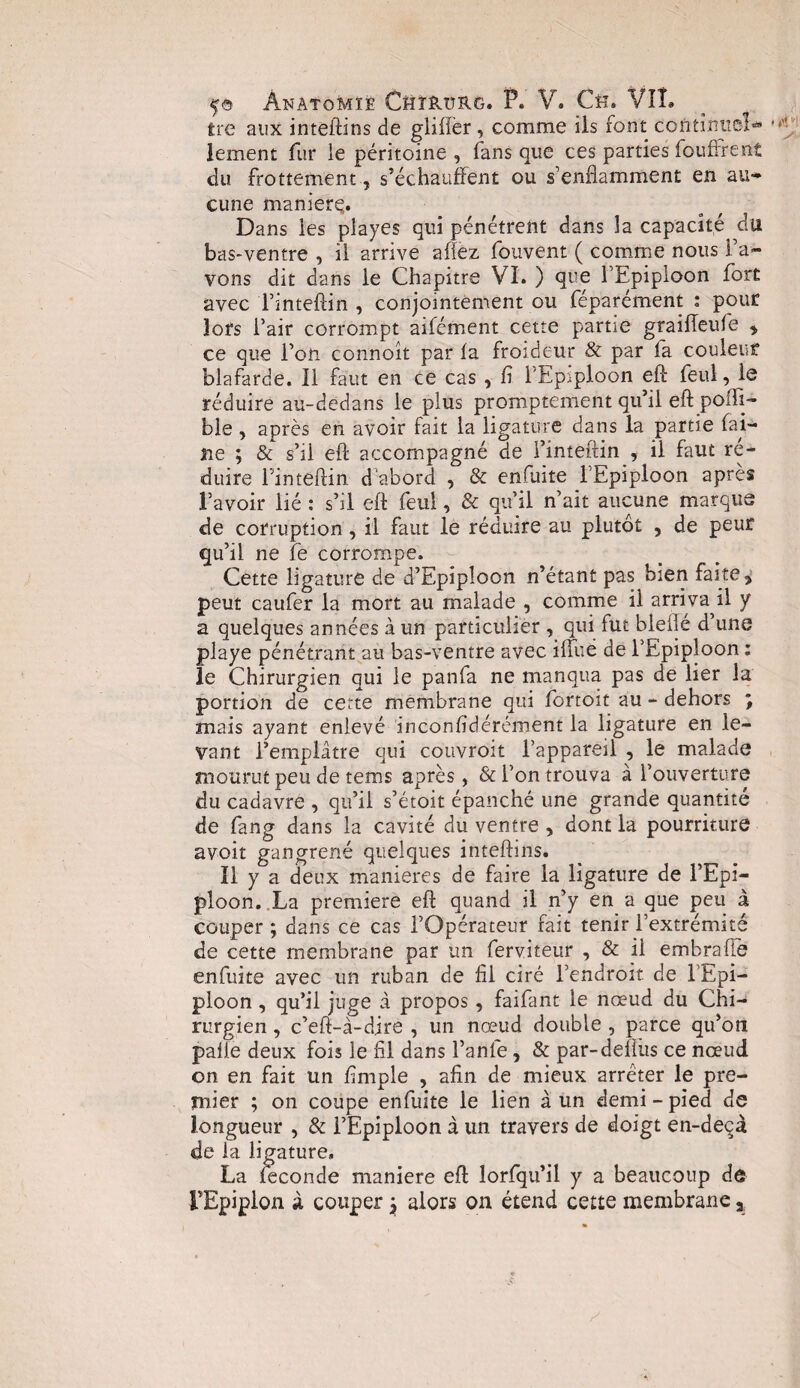 Ire aux inteftins de gliffer, comme ils font continue!- * lement fur ie péritoine , fans que ces parties foufrrent du frottement, s’échauffent ou s’enflamment en au* cune maniéré,. Dans les piayes qui pénétrent dans la capacité du bas-ventre , il arrive afîez fouvent ( comme nous l’a¬ vons dit dans le Chapitre VI. ) que l’Epiploon fort avec 'l’inteftin , conjointement ou féparément : pour lofs l’air corrompt aifcment cette partie graifteufe > ce que l’on connoît par fa froideur & par fa couleur blafarde. Il faut en ce cas , fi l'Epiploon eft feul, le réduire au-dedans le plus promptement qu’il efl; poiïi- ble , après en avoir fait la ligature dans la partie fai¬ ne ; & s’il efl accompagné de l’inteftin , il faut ré¬ duire Fintéftin d abord , & enfuite l’Epiploon après l’avoir lié : s’il efl feul, & qu’il n’ait aucune marque de corruption, il faut le réduire au plutôt , de peur qu’il ne fe corrompe. Cette ligature de d’Epîploon n’étant pas bien faite * peut caufer la mort au malade , comme il arriva il y a quelques années à un particulier , qui fut biefle d’une playe pénétrant au bas-ventre avec iffué de l’Epiploon : le Chirurgien qui le panfa ne manqua pas de lier la portion de certe membrane qui fortoit au - dehors ; mais ayant enlevé inconfidérément la ligature en le¬ vant l’emplâtre qui couvroit l’appareil , le malade mourut peu de tems après, & l’on trouva à l’ouverture du cadavre , qu’il s’étoit épanché une grande quantité de fang dans la cavité du ventre , dont la pourriture avoit gangrené quelques inteftins. 11 y a deux maniérés de faire la ligature de l’Epi¬ ploon. .La première eft quand il n’y en a que peu à couper ; dans ce cas l’Opérateur fait tenir l’extrémité de cette membrane par un ferviteur , & ii embraftè enfuite avec un ruban de fil ciré l’endroit de l'Epi¬ ploon , qu’il juge à propos, faifant le nœud du Chi¬ rurgien , c’eft-à-dire , un nœud double , parce qu’on pâlie deux fois le fil dans l’anfe, & par-defiiis ce nœud on en fait un fimple , afin de mieux arrêter le pre¬ mier ; on coupe enfuite le lien à un demi - pied de longueur , & l’Epiploon à un travers de doigt en-decà de la ligature, La fécondé maniéré eft lorfqu’il y a beaucoup dô FEpiplon à couper \ alors on étend cette membrane 3