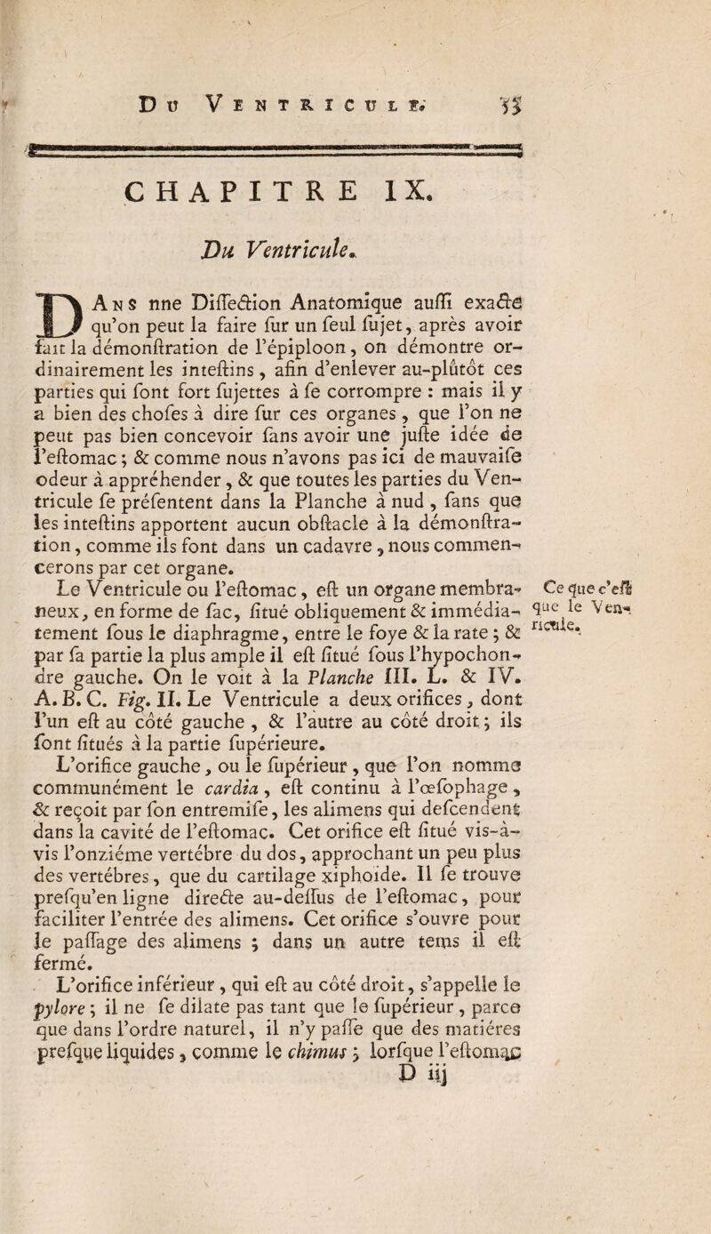 D Ü VïNT^ICîJL!» Ks.1”1.1^==—r========^^ CHAPITRE IX. Du Ventricule. DA n s nne Diiïeâion Anatomique suffi exa&Ê quon peut la faire fur unfeul fujet, après avoir fait la démonftration de l’épiploon, on démontre or¬ dinairement les inteftins, afin d’enlever au-plutôt ces parties qui font fort fujettes à fe corrompre : mais il y a bien des chofes à dire fur ces organes, que l’on ne peut pas bien concevoir fans avoir une jufte idée de î’eftomac ; & comme nous n’avons pas ici de mauvaife odeur à appréhender, & que toutes les parties du Ven¬ tricule fe préfentent dans la Planche à nud , fans que les inteftins apportent aucun obftacle à la démonftra¬ tion , comme ils font dans un cadavre , nous commen¬ cerons par cet organe. Le Ventricule ou l’eftomac, eft un organe membra¬ neux, en forme de fac, fitué obliquement & immédia¬ tement fous le diaphragme, entre le foye & la rate ; & par fa partie la plus ample il eft fitué fous l’hypochon- dre gauche. On le voit à la Flanche III. L. & IV. A. B. C. Fig, II. Le Ventricule a deux orifices, dont l’un eft au côté gauche , & l’autre au côté droit ; ils font fitués à la partie fupérieure. L’orifice gauche, ou le fupérieur, que l’on nomme communément le cardia , eft continu à l’œfophage , & reçoit par fon entremife, les alimens qui defcendent dans la cavité de l’eftomac. Cet orifice eft fitué vis-à- vis l’onzième vertèbre du dos, approchant un peu plus des vertèbres, que du cartilage xiphoide. Il fe trouve prefqu’en ligne direéte au-deftiis de l’eftomac, pour faciliter l’entrée des alimens. Cet orifice s’ouvre pour le paftage des alimens ; dans un autre tems il eft fermé. L’orifice inférieur, qui eft au côté droit, s’appelle le fylore ; il ne fe dilate pas tant que le fupérieur, parce que dans l’ordre naturel, il n’y paffe que des matières prefque liquides 3 comme le chimus 3 lorfque l’eftom^ç D üj Ce que c’eü <3;ue le Yen», rienle.