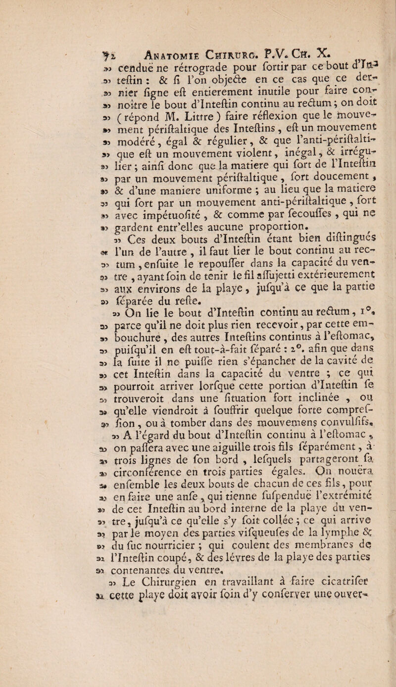 Ji Anatomie Chxrurg. P.V» Ch. X. »? cenduë ne rétrograde pour fortir par ce bout d J ft3 33 teftin : & fi l’on objede en ce cas que ce der.« 33 nier figne eft entièrement inutile pour faire conr 33 nokre le bout d’Inteftin continu au redum; on doit 33 (répond M. Littré) faire réflexion que le tnouve- s» ment périftaltique des Inteftins, eft un mouvement 53 modéré, égal & régulier, & que ianti-périftalti-* 33 que eft un mouvement violent, inégal, & irrégu- 33 lier ; ainfî donc que la matière qui fort de 1 Inteftin 93 par un mouvement périftaltique, fort doucement, 93 & d’une maniéré uniforme ; au lieu que la matière 33 qui fort par un mouvement anti-périftaltique , fort 93 avec impétuolîté , & comme par fecoufîes, qui ne 93 gardent entr’elies aucune proportion, 33 Ces deux bouts d’Inteftin étant bien diftingues «e l’un de l’autre , il faut lier le bout continu au rec- tum , enfuite le repoufler dans la capacité du ven- a» tre , ayant foin de tenir le fil afliijetti extérieurement 33 aux environs de la playe, jufqu’à ce que la partie »3 féparée du refte, « On lie le bout d’Inteftin continu au redum, 03 parce qu’il ne doit plus rien recevoir, par cette em- »3 bouchure , des autres Inteftins continus à i’eftomac, 03 puifqu’il en eft tout-à-fait féparé : i°. afin que dans o> la fuite il ne puiffe rien s’épancher de la cavité de os cet Inteftin dans la capacité du ventre ; ce qui o> pourroit arriver lorfque cette portion d’Inteftin fe si trouveroit dans une fituation fort inclinée , ou aa qu’elle viendront à fouffrir quelque forte compref- 33 fion , ou à tomber dans des mouvemens convulfifs, « A l’égard du bout d’Inteftin continu à l’eftomac * as on paflera avec une aiguille trois fils féparément, à a> trois lignes de fon bord , lefquels partageront fa 33 circonférence en trois parties égales. On nouera a* enfetnble les deux bouts de chacun de ces fils, pour a.3 en faire une anfe , qui tienne fufpenduë l’extrémité 33 de cet Inteftin au bord interne de la playe du ven- 33 tre, jufqu’à ce qu’elle s’y fait collée ; ce qui arrive a? parle moyen des parties vifqueufes de la lymphe »> du fuc nourricier ; qui coulent des membranes de os l’Inteftin coupé, & des lèvres de la playe des parties s»* contenantes du ventre, 33 Le Chirurgien en travaillant à faire cicatrifer sa cette playe doit avoir foin d’y conferyer une ouvert