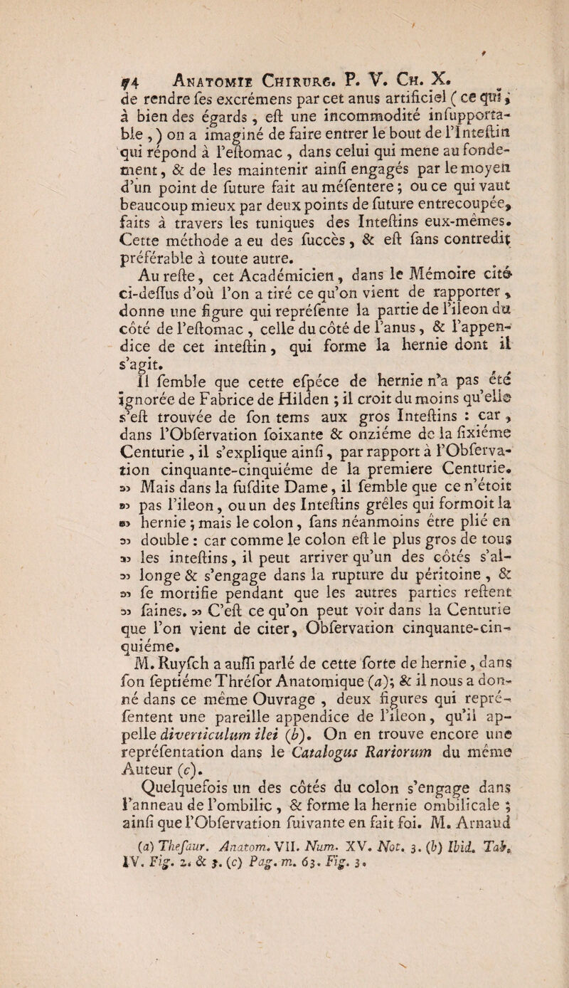 f Anatomie Chtrurg. P. V. Ch. X, de rendre Tes excrémens par cet anus artificiel ( ce qns j à bien des égards, eft une incommodité infupporta- ble , ) ou a imaginé de faire entrer le bout de l’Inteftin qui répond à l’eftomac , dans celui qui mene au fonde¬ ment , & de les maintenir ainfi engagés par le moy en d’un point de future fait au méfentere ; ou ce qui vaut beaucoup mieux par deux points de future entrecoupée, faits à travers les tuniques des Inteftins eux-mêmes# Cette méthode a eu des fuccès, & eft fans contredit préférable à toute autre. Aurefte, cet Académicien, dans le Mémoire cité ci-deiïus d’où l’on a tiré ce qu’on vient de rapporter , donne une figure qui repréfente la partie de l’ileon du côté de l’eftomac , celle du côté de l’anus, & l’appen¬ dice de cet inteftin, qui forme la hernie dont il s’agit# 11 fembîe que cette efpéce de hernie n'a pas été ignorée de Fabrice de Hilden ; il croit du moins qu’élis- s’eft trouvée de fon tems aux gros Inteftins : car , dans l’Obfervation foixante & onzième de la fixieme Centurie , il s’explique ainfi, par rapport à l’Obferva¬ tion cinquante-cinquième de la première Centurie. Mais dans la fufdite Dame, il femble que ce n’étoit pas l’ileon, ou un des Inteftins grêles qui formoitla b> hernie j mais le colon, fans néanmoins être plié en s? double : car comme le colon eft le plus gros de tous aj les inteftins, il peut arriver qu’un des côtés s’al- 33 longe & s’engage dans la rupture du péritoine , & 33 fe mortifie pendant que les autres parties reftent 33 faines. >3 C’eft ce qu’on peut voir dans la Centurie que l’on vient de citer, Obfervation cinquante-cin¬ quième# M. Ruyfch a aufïi parlé de cette forte de hernie, dans fon feptiéme Thréfor Anatomique (a); & il nous a don¬ né dans ce même Ouvrage , deux figures qui repré- fentent une pareille appendice de Fileon, qu’il ap¬ pelle diverticulum ilei (&). On en trouve encore une repréfentation dans le Catalogus Rariorum du même Auteur (<?). Quelquefois un des côtés du colon s’engage dans l’anneau de l’ombilic , & forme la hernie ombilicale ; ainfi que l’Obfervation fuivante en fait foi. M. Arnaud (a) Thefaur. Anatom. VIL Num. XV. Nor. 3. (b) Ibid, Tabt, IV. Fig. Zi & j. (c) Pag. m. 63. Fig. 3. \