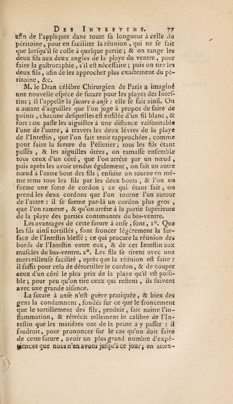 Des I ÿ 'î t î Y i D s* 77 &Ün de l’appliquer dans toute fa longueur à celle du péritoine, pour en faciliter la réunion , qui ne fe fait que lorfqu il fe colle à quelque partie ; & on range les deux fils aux deux angles de la playe du ventre, pour faire la gaftroraphie, s’il eif nécelfaire ; puis on tire les deux fils, afin de les approcher plus exactement du pé¬ ritoine, &c. M, le Dran célébré Chirurgien de Paris a imaginé une nouvelle efpéce de future pour les piayes des Intes¬ tins \ il l’appelle la future à anfe : elle fe fait ainfi. On a autant d’aiguilles que l’on juge à propos de faire de points , chacune defquelles eft enfilée d’un fil blanc, & fort : on pafle les aiguilles à une diftance raifonnabie l’une de l’autre, à travers les deux lèvres de la playe de l’Inteftin , que i’on fait tenir rapprochées, comme pour faire la furure du Pelletier ; tous les fils étant paffés , & les aiguilles ôtées, on ramaffe enfemble tous ceux d’un côté, que l’on arrête par un nœud * puis après les avoir tendus également, on fait un autre nœud à l’autre bout des fils ; enfuite on tourne en mê¬ me tems tous les fils par les deux bouts, & l’on en forme une forte de cordon ; ce qui étant fait, on prend les deux cordons que l’on tourne l’un autour de l’autre : il fe forme par-là un cordon plus gros , que l’on ramene, & qu’on arrête à la partie fupérieure de la playe des parties contenantes du bas-ventre. Les avantages de cette future à anfe ,font, i°. Que les fils ainfi tortillés , font froncer légèrement la fur- face de l’Inteftin bleffé ; ce qui procure la réünion des bords de l’Inteftin entre eux, & de cet Inteftin aux mufcies du bas-ventre. z°. Les fils fe tirent avec une merveilleufe facilité , après que la réunion eft faite : zllurfit pour cela de détortiller le cordon, & de couper ceux d’un côté le plus près de la playe qu'il eft poiii- ble ; pour peu qu’on tire ceux qui relient, iis fuivent avec une grande aifance. La future à anfe n’eft guère pratiquée, & bien des gens la condamnent, fondés fur ce que le froncement que le tortillement des fils, produit, fait naître l’in¬ flammation, & rétrécit tellement le calibre de fin- teftin que les matières ont de la peine à y palier : il faudroit, pour prononcer fur le cas qu’on doit faire de cette future , avoir un plus grand nombre d’expé- ^encesque nous n’en avons jufqu’à ce jour* en atten-