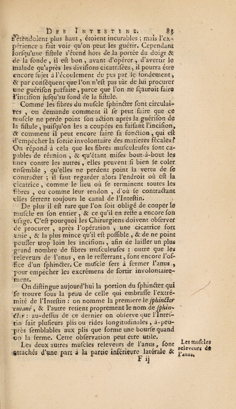 5 cÆndoient plus haut, étoient incurables ; mais l'ex¬ périence a fait voir qu’on peut les guérir. Cependant lorfqu’une fiflule s’étend hors de la portée du doigt & de la fonde, il eft bon , avant d’opérer , d’avertir le malade qu’après les divifions cicatnfées, il pourra être encore fujet à l’écoulement du pus par le fondement, 6 par conlequent que l’on n’eft pas sûr de lui procurer1 une guérifbn parfaite, parce que l’on ne fçùuroit faire i’incifîon jufqu’au fond de la fiftule» Comme les fibres du mufcle fphinrier font, circulai¬ res , on demande comment il fe peut faire que ce ïrrufcle ne perde point fon ariion après la guérifbn de la Mule, puifqu’on les a coupées en faifant l’incifion, & comment il peut encore faire fa fonction, qui eft S’empêcher la foftie involontaire des matières fécales ? On -répond à cela que les fibres mufculeufes font ca¬ pables de réunion , & qu’étant mifes bout-à-bout les unes contre les autres, elles peuvent fi bien fe coler. enfemble , qu’elles ne perdent point la vertu de fe contrarier ; il faut regarder alors l’endroit où eft la cicatrice, comme le lieu où fe terminent toutes les fibres , ou comme leur tendon , d’où fe contrariant elles ferrent toujours le canal de l’Inteftin. De plus il eft rare que l’on foit obligé de couper lé mufcle en fon entier , & ce qu’il en relie a encore fou iîfage. C’eft pourquoi les Chirurgiens doivent obfervef de procurer , après l’opération , une cicatrice fort Unie , & la plus mince qu’il eft poftible , & de ne point pouffer trop loin les incifions, afin de laiffer un plus grand nombre de fibres mufculeufes : outre que les reieveurs de l’anus, en le reiîèrrant, font encore 1 ofi* îice d’un fphinrier. Ce mufclè fert a fermer 1 anus $ pour empêcher les excremens de fbrtir involontaire** ment. On diftingue aujourd’hui la portion du fphinrier.qui fe trouve fous la peau de celle qui embraffe 1 extre^ mité de l’Inteftin : on nomme la première le jphinftef tutané, & l’autre retient proprement le nom de J'phin+ tUy : au-deiïus de ce dernier on obterve que l'Intel- tin fait plufieurs plis ou rides longitudinales, à-peu- près femblables aux plis que forme une bourfe quand ■on la ferme. Cette obfervation peut etre utile* Les deux autres mufeies reieveurs de l’anus, font attachés d’une part à la partie inférieure latérale & F »i '■) ' Les mufcles îpeleveurg slè