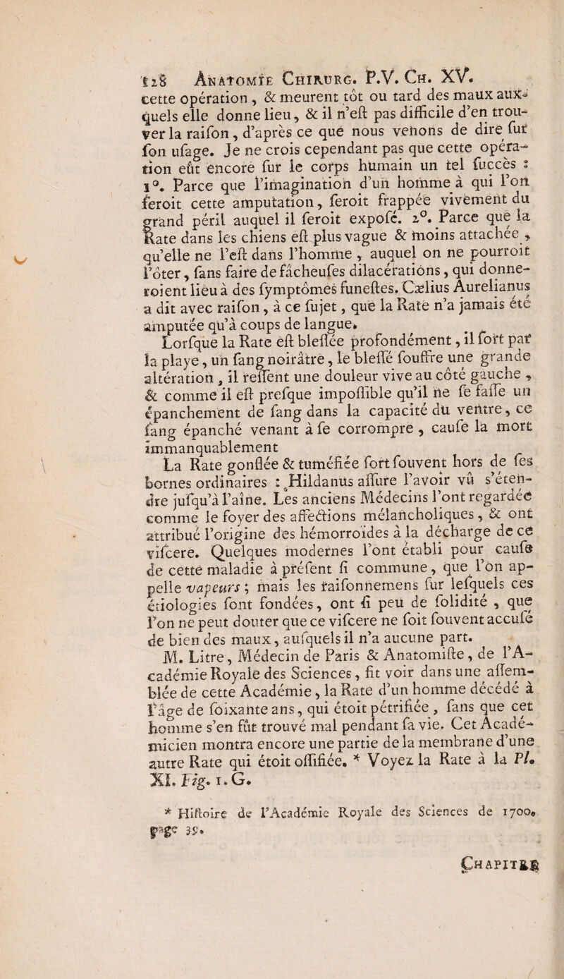 cette opération , & meurent tôt ou tard des maux aux*» quels elle donne lieu, & il n’eft pas difficile d’en trou¬ ver la raifon, d’après ce que nous venons de dire fut fon ufage. Je ne crois cependant pas que cette opéra¬ tion eût encore fur le corps humain un tel fuccès s 1°. Parce que l’imagination d’un homme à qui l’on 1er oit cette amputation, feroit frappée vivement du grand péril auquel il feroit expofé. z°. Parce que la Rate dans les chiens eft plus vague & moins attachée , quelle ne l’eft dans l’homme , auquel on ne pourroit l’ôter, fans faire defâcheufes dilacérations, qui donne- roi ent lieu à des fymptômes funeftes. Caelius Âurelianus a dit avec raifon, à ce fujet, que la Rate n a jamais etc amputée quà coups de langue» Lorfque la Rate eft bleflée profondément, il fort pat la playe, un fang noirâtre, le bleflfé fouffre une grande altération, il relient une douleur vive au côté gauche , & comme il eft prefque impoftible qu’il lie fe fafie un épanchement de fang dans la capacité du ventre, ce fang épanché venant à fe corrompre , caufe la mort immanquablement La Rate gonflée & tuméfiée fortfouvent hors de fes bornes ordinaires : rHildanüs allure l’avoir vu s’éten¬ dre jufqu’à l’aine. Les anciens Médecins l’ont regardée comme le foyer des affeétions melancholiques, & ont attribué l’origine des hémorroïdes à la décharge de ce vilcere. Quelques modernes l’ont établi pour caufe de cette maladie à préfent fi commune , que l’on ap¬ pelle isapeurs ; mais les taifonnemens fur le (quels ces étiologies font fondées, ont fi peu de folidité , que Fon ne peut douter que ce vifcere ne foit fouventaccufe de bien des maux, aufquels il n’a aucune part. M. Litre, Médecin de Paris & Anatomifte, de l’A¬ cadémie Royale des Sciences, fit voir dans une aftem- blée de cette Académie, la Rate d’un homme décédé à Page de foixanteans, qui étoit pétrifiée , fans que cet homme s’en fût trouvé mal pendant fa vie. Cet Acadé¬ micien montra encore une partie de la membrane d’une autre Rate qui étoit offifiée. * Voyez: la Rate à la PU XLFég.i.G. * Hiftoire de l'Académie Royale des Sciences de 1700» pge 30. ÇHAPÏTfct /