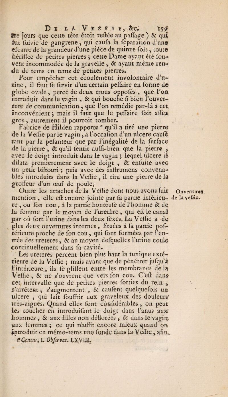 t?e jours que cette tête étoit reftée au pafTage ) & qui fut fuivîe de gangrené, qui caufa la réparation d’une efcarre de la grandeur d’une pièce de quinze fols, toute hériftëe de petites pierres ; cette Dame ayant été fou- vent incommodée de la gravelle , & ayant même ren¬ du de tems en tems de petites pierres. Pour empêcher cet écoulement involontaire d’u¬ rine , il faut fe fervir d’un certain peifaire en forme de globe ovale, percé de deux trous oppofés , que l’on introduit dans le vagin , & qui bouche fi bien l’ouver¬ ture de communication , que l’on remédie par-là à cet inconvénient ; mais il faut que le peiïaire foit aile* gros , autrement il pourroit tomber. Fabrice de Hilden rapporte * qu’il a tiré une pierre de la Vefiie par le vagin, à l’occafion d’un ulcéré caufé tant par la pefanteur que par l’inégalité de la furface de la pierre , & qu’il fentit aufli-bien que la pierre , avec le doigt introduit dans le vagin ; lequel ulcéré il dilata premièrement avec le doigt , & enfuite avec un petit biftouri ; puis avec des inftrumens convena¬ bles introduits dans la Vefiie , il tira une pierre de la groffeur d’un œuf de poule, Outre les attaches de la Vefiie dont nous avons fait mention , elle eft encore jointe par fa partie inférieu¬ re , ou fon cou , à la partie honteufe de l’homme & de la femme par le moyen de l’urethre, qui eft le canal par où fort l’urine dans les deux fexes. La Vefiie a de plus deux ouvertures internes, fituées à fa partie pof- îérieure proche de fon cou, qui font formées par l’en¬ trée des ureteres, & au moyen defquelles l’urine coule continuellement dans fa cavité. Les ureteres percent bien plus haut la tunique exté¬ rieure de la Vefiie ; mais avant que de pénétrer jufqu’à l’intérieure, ils fe gliftent entre les membranes delà Vefiie, & ne s’ouvrent que vers fon cou. C.’efi: dans cet intervalle que de petites pierres forties du rein * s’arrêtent, s’augmentent , & caufent quelquefois un ulcéré , qui fait fouffrir aux graveleux des douleurs* très-aiguës. Quand elles font confidérables, on peut les toucher en introduifant le doigt dans l’anus aux hommes , & aux filles non dédorées, & dans le vagin, aux femmes ; ce qui réuftit encore mieux quand on introduit en même-tems une fonde dans la Vefiie, afin, SÇU Obfsrvai. LXYlHj Ouvertures de la veffie-.