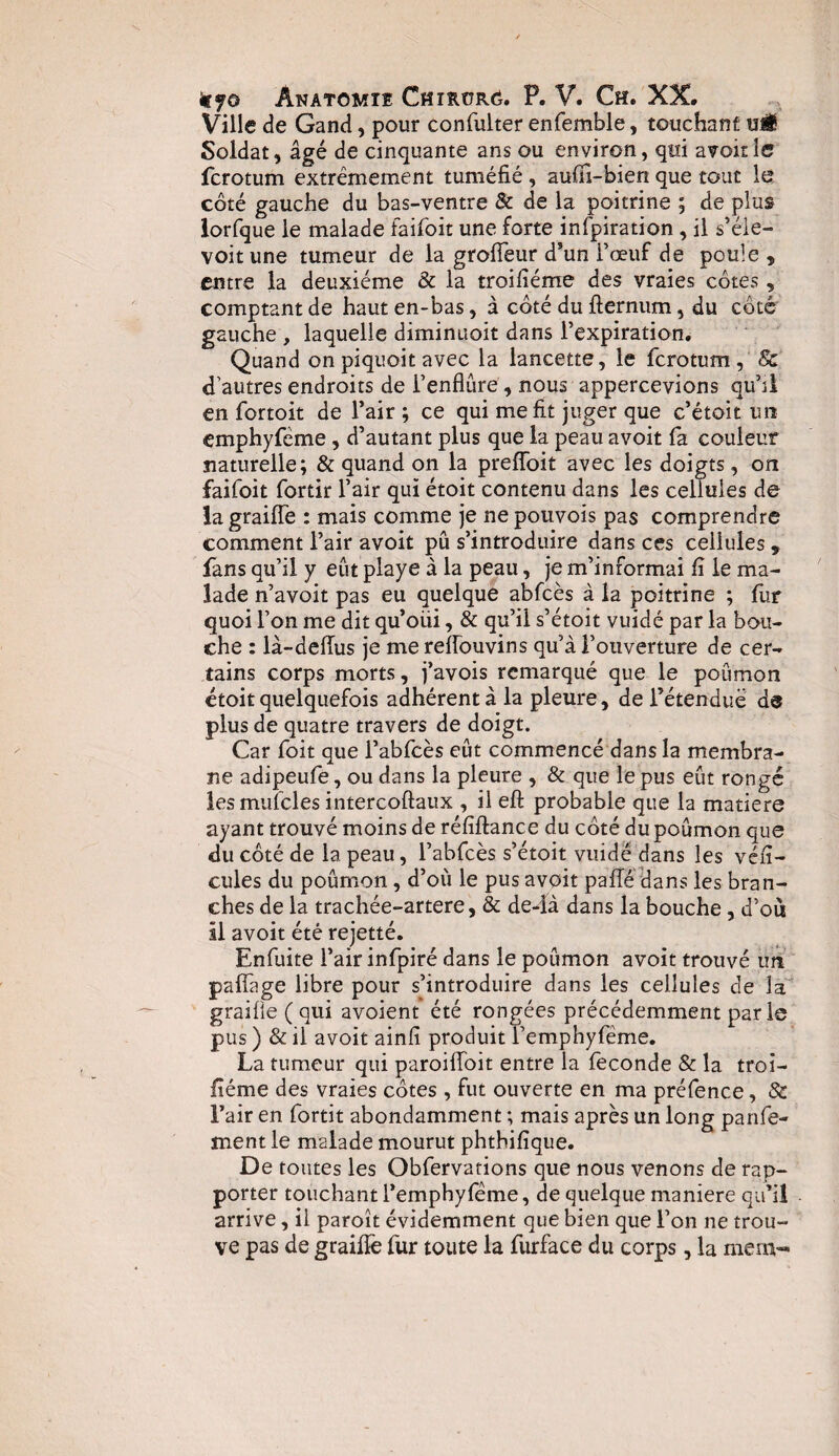 Ville de Gand, pour confulter enfemble, touchant u«$ Soldat, âgé de cinquante ans ou environ, qui avoir le ferotum extrêmement tuméfié , aufïi-bien que tout le côté gauche du bas-ventre & de la poitrine ; de plus lorfque le malade faifoit une forte infpiration , il s’éle- voit une tumeur de la groffeur d’un l’œuf de poule , entre la deuxième & la troifiéme des vraies côtes, comptant de haut en-bas, à côté du fternum, du côté gauche , laquelle diminuoit dans l'expiration. Quand on piquoit avec la lancette, le ferotum, & d'autres endroits de i’enflûre, nous appercevions qu’il en fortoit de l’air ; ce qui me fit juger que c’étoit un emphyfeme, d’autant plus que la peau avoit fa couleur naturelle; & quand on la preffoit avec les doigts, on faifoit fortir l’air qui étoit contenu dans les cellules de la graille : mais comme je ne pouvoîs pas comprendre comment l’air avoit pu s’introduire dans ces cellules, fans qu’il y eût playe à la peau, je m’informai fi le ma¬ lade n’avoit pas eu quelque abfcès à la poitrine ; fur quoi l’on me dit qu’oüi, & qu’il s’étoit vuidé par la bou¬ che : là-delTus je me reffouvins qu’à l’ouverture de cer¬ tains corps morts, j’avois remarqué que le poumon étoit quelquefois adhérent à la pleure, de i’étenduë da plus de quatre travers de doigt. Car foit que l’abfcès eût commencé dans la membra¬ ne adipeufe, ou dans la pleure , & que le pus eût rongé iesmufcles intercoftaux , il eft probable que la matière ayant trouvé moins de réfîftance du côté dupoûmon que du côté de la peau, l’abfcès s’étoit vuidé dans les véfi- cules du poûmon, d’où le pus avoit pafîé dans les bran¬ ches de la trachée-artere, & de4à dans la bouche, d’où il avoit été rejetté. Enfuite l’air infpiré dans le poûmon avoit trouvé un paffage libre pour s’introduire dans les cellules de la graifie ( qui avoient été rongées précédemment par le pus) &il avoit ainfi produit remphyfëme. La tumeur qui paroiffoit entre la fécondé & la troi- fîéme des vraies côtes , fut ouverte en ma préfence, 8c l’air en fortit abondamment ; mais après un long parle¬ ment le malade mourut phtbifîque. De toutes les Obfervations que nous venons de rap¬ porter touchant l’emphyfeme, de quelque maniéré qu’il arrive, il paroît évidemment que bien que l’on ne trou¬ ve pas de graille fur toute la furface du corps, la niera-