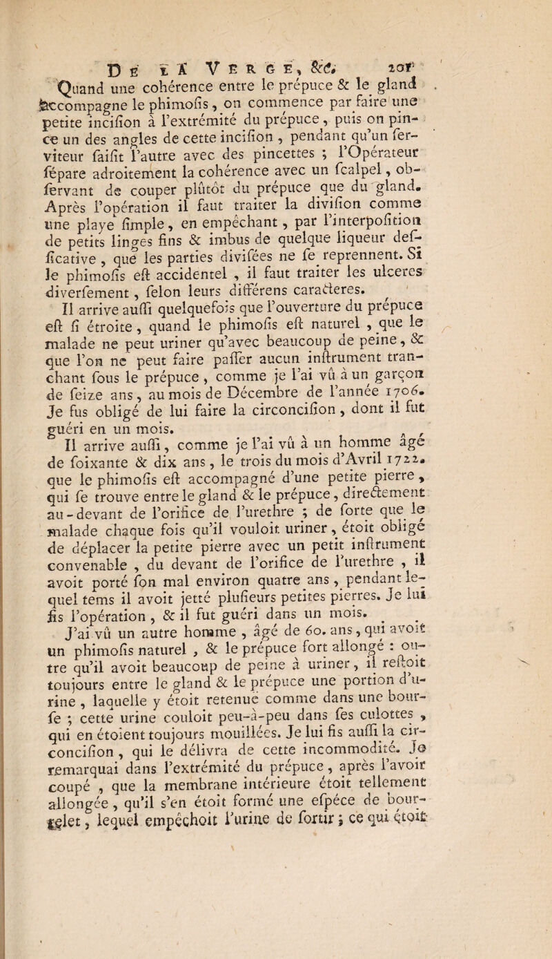 De ïï Ve r g e, &'<?# ior- Quand une cohérence entre le prépuce & le gland . Accompagne le phimofis, on commence par faire une petite incifîon à l’extrémité du prépuce, puis on pin¬ ce un des angles de cette incifîon , pendant gu un fer- viteur faifit l’autre avec, des pincettes ; l’Opérateur fépare adroitement la cohérence avec un fcalpel, ob- lervant de couper plutôt du prépuce que du gland. Après l’opération il faut traiter la divifion comms une playe fîmple, en empêchant, par 1 interpofition de petits linges fins & imbus de quelque liqueur def- ïïcative , que les parties divifées ne fe. reprennent. Si le phimofis eft accidentel , il faut traiter les ulcérés diverfement, félon leurs differens caractères. Ï1 arrive aufïi quelquefois que 1 ouverture du prepuce eft fi étroite, quand le phimofis eft naturel , que le malade ne peut uriner qu’avec beaucoup ae peine, 6c que l’on ne peut faire palier aucun infiniment tran¬ chant fous le prépuce , comme je l’ai vu à un garçon de feize ans, au mois de Décembre de l’annee 17 06» Je fus obligé de lui faire la circoncifion, dont il fut guéri en un mois. _ A , Il arrive aufïi, comme je l’ai vu a un homme âge de foixante & dix ans, le trois du mois d’Avril 1722,. que le phimoiis eft accompagné d’une petite pierre , qui fe trouve entre le gland & le prépuce, directement au - devant de l’orifice de l’urethre ; cie forte que le malade chaque fois qu’il vouloir, uriner, étoit oblige de déplacer la petite pierre avec un petit infiniment convenable , du devant de l’orifice de 1 urethre il avoir porté fon mal environ quatre ans, pendant le¬ quel tems il avoit jetté plufieurs petites pierres. Je lui fis l’opération , & il fut guéri dans un mois. _ J’ai vû un autre honame , âgé de 60. ans, qui avoit un phimofis naturel , & le prépuce^ fort allongé : ou¬ tre qu’il avoit beaucoup de peine a uriner, il reftoit toujours entre le gland & le prepuce une portion d u- rine , laquelle y étoit retenue comme dans une bouf¬ fe ; cette urine couloit peu-à-peu dans fes culottes , qui en étoient toujours mouillées. Je lui fis auiïi la cir¬ concifion , qui le délivra de cette incommodité. Jo remarquai dans l’extrémité du prépuce, après l’avoir coupé , que la membrane intérieure étoit tellement allongée, qu’il s’en étoit formé une efpéce de bour- £§1 et 3 lequel empêchoit f urine de fortir ; ce qui étoit