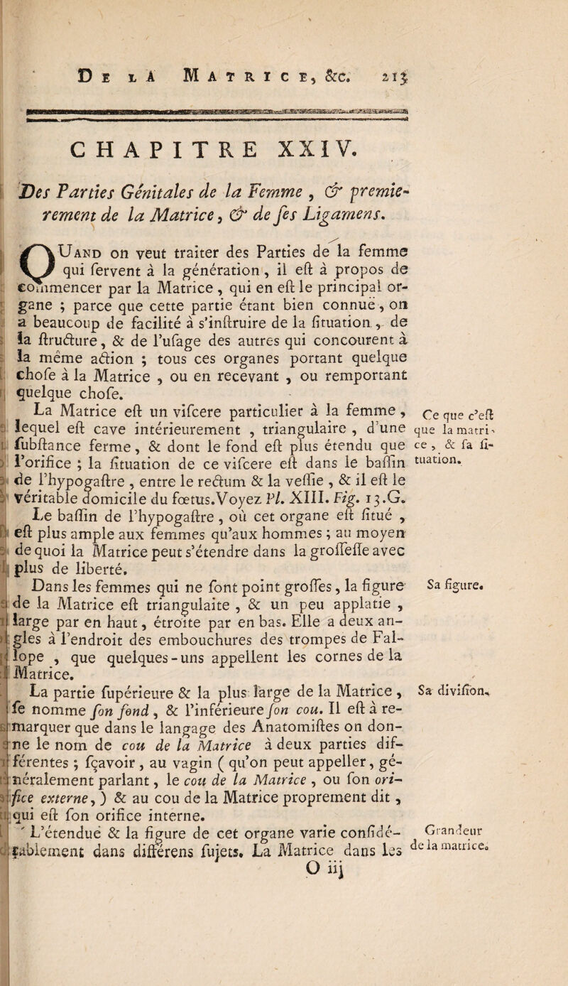 CHAPITRE XXIV. Des Parties Génitales de la Femme , & premier rement de la Matrice, & de je s Ligamens. ^\Uand on veut traiter des Parties de la femme qui fervent à la génération, il eft à propos de commencer par la Matrice , qui en eft le principal or¬ gane ; parce que cette partie étant bien connue, on a beaucoup de facilité à s’inftruire de la firuation , de ïa ftrudure, & de l’ufage des autres qui concourent à la même adion ; tous ces organes portant quelque chofe à la Matrice , ou en recevant , ou remportant quelque chofe. La Matrice eft un vifcere particulier à la femme , que lequel eft cave intérieurement , triangulaire, d’une que la matrix fubftance ferme, & dont le fond eft pius étendu que ce, & fa fi- l’orifice ; la fituation de ce vifcere eft dans le bafiin tuation. de l’hypogaftre , entre le redum & la veftie , & il eft le véritable domicile du fœtus.Voyez Vl. XÏÎI. Fig. 13.G. Le baftin de l’hypogaftre , où cet organe eft fitué , eft plus ample aux femmes qu’aux hommes ; au moyen de quoi la Matrice peut s’étendre dans la groffefte avec plus de liberté. Dans les femmes qui ne font point groftes, la figure de la Matrice eft triangulaite , & un peu applatie , large par en haut, étroite par en bas. Elle a deux an¬ gles à l’endroit des embouchures des trompes de Fal- lope , que quelques - uns appellent les cornes de la Matrice. La partie fupérieure & la plus large de la Matrice , fe nomme fan fond , & l’inférieurejon cou. Il eft à re¬ marquer que dans le langage des Anatomiftes on don¬ ne le nom de cou de la Matrice à deux parties dif¬ férentes ; fçavoir , au vagin ( qu’on peut appeller, gé¬ néralement parlant, le cou de la Matrice , ou fon ori¬ fice externe, ) & au cou de la Matrice proprement dit, qui eft fon orifice interne. ' L’étenduë & la figure de cet organe varie confiée- fablement dans diftérens fuiets. La Matrice dans les cîeiai O ii) Sa figure. Sa divifion. Grandeur matricea