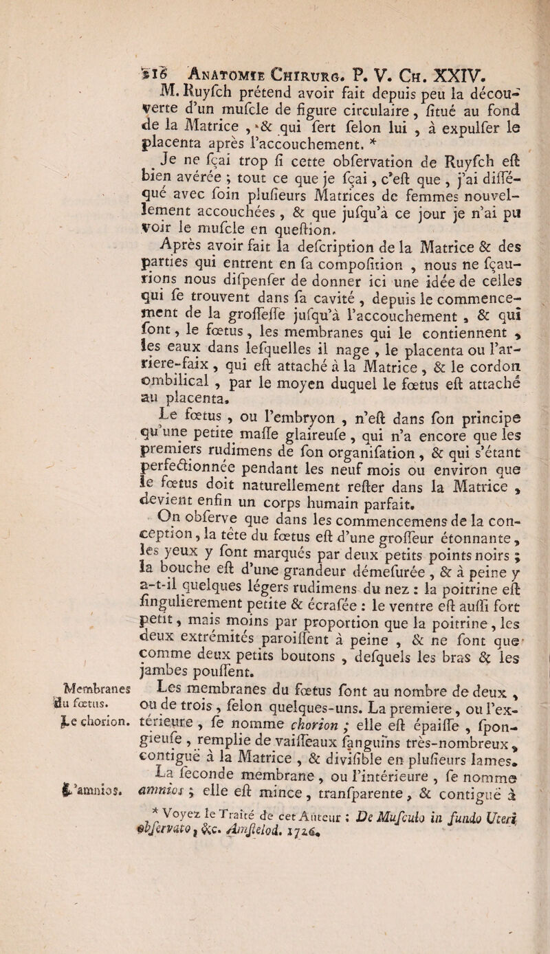 Membranes 3u fœtus. JLe chorion. $/amnio$. si6 ânâtomîe Chïrurg. P. V. Ch. XXIV. M. Ruyfch prétend avoir fait depuis peu la décou¬ verte d’un mufcle de figure circulaire, fitué au fond de la Matrice , qui fert félon lui , à expulfer le placenta après l’accouchement, * . Je ne fçai trop fi cette obfervation de Ruyfch eft bien avérée ; tout ce que je fçai, c*eft que , j’ai diffé- fjué avec foin plufieurs Matrices de femmes nouvel¬ lement accouchées , & que jufqu’a ce jour je n’ai pu Voir le mufcle en queftiom Après avoir fait la defcription de la Matrice & des parties qui entrent en fa compofition , nous ne fçau- rions nous diipenfer de donner ici une idée de celles qui le trouvent dans fa cavité , depuis le commence¬ ment de la groiTefle jufqu’à l’accouchement , 8c qui font, le fœtus, les membranes qui le contiennent y les eaux dans lefquelles il nage , le placenta ou l’ar- riere-faix , qui eft attaché a la Matrice , 8c le cordon ombilical , par le moyen duquel le foetus eft attaché au placenta. Le fœtus , ou l’embryon , n’eft dans fon principe qu. une petite malle glaireufe , qui n’a encore que les premiers rudimens de fon organifation, & qui s’étant perfectionnée pendant les neuf mois ou environ que ie foetus doit naturellement refter dans la Matrice * devient enfin un corps humain parfait. On obierve que dans les commencemens de la con¬ ception , la tete du fœtus eft d’une groffeur étonnante y les yeux y font marqués par deux petits points noirs ; la bouciie eft d’une grandeur démefurée , & à peine y a-t-il quelques légers rudimens du nez : la poitrine eft fingulierement petite & écrafée : le ventre eft aulli fort petit, mais moins par proportion que la poitrine, les deux extrémités paroillènt à peine , & ne font que comme deux petits boutons 5 defquels les bras 8c les jambes pouffent. Les membranes du fœtus font au nombre de deux y ou de trois , feion quelques-uns. La première, ou l’ex- terieure , fe nomme chorion ; elle eft épaiffe , fpon- gieufe , remplie de vaillèaux fangufns très-nombreux y €°fltl*guë a la Matrice , 8c divifible en plufieurs lames. La fécondé membrane, ou l’intérieure , fe nomme amnios ; elle eft mince, tranfparente, 8c contiguë à * Voyez le Traité de cet Auteur ; De Mufculo in fuaio Utuî wfèrvato, &c. Ainjîelod. iju*