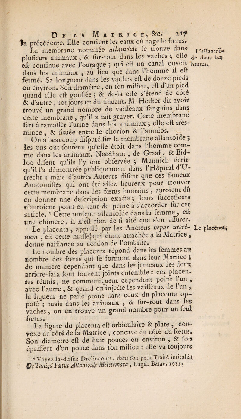 la précédente. Elle contient les eaux où nage le fœtus. La membrane nommée allantoïde fe trouve dans L»axiantoi— plufieurs animaux, & lur-tout dans les vaches ; elle ^g ^ans ie§ eft continue avec l’ouraqué \ qui eft un canal ouveit brutes* dans les animaux , au lieu que dans 1 homme il eft fermé. Sa longueur dans les vaches eft de douze pieds ou environ. Son diamètre, en fon milieu, eft d un pied, quand elle eft gonflée ; & de-là elle s étend de cote & d’autre , toujours en diminuant. M. Heifter dit avoir trouvé un grand nombre de vaifleaux fanguins dans cette membrane , qu’il a fait graver. Cette membrane fert à ramafler l’urine dans les animaux ; elle eft très- mince, & fituée entre le chorion & l’amnios. On a beaucoup difputé fur la membrane allantoïde % les uns ont foutenu qu’elle étoit dans 1 homme com¬ me dans les animaux. Needham , de Graaf, & Bid- loo 'difent qu’ils l’y ont oblervée ; Munnick écrit qu’il l’a démontrée publiquement dans 1 Hôpital d U- trecht : mais d’autres Auteurs difent qne ces fameux Anatomiftes qui ont été aflez heureux pour trouver cette membrane dans des fœtus humains , auroient dit en donner une defcription exade ; leurs fucceifeuis rfauroient point eu tant de peine à s’accoraer fur cet article. * Cette tunique allantoïde dans la femme , eft une chimere, il n’eft rien de fl aile que s en aflinei* Le placenta, appeilé par les Ancienshepar uteri- Le placent YiUffi , eft cette malie^ qui étant attachée à la Matrice , donne naiflance au cordon de l’ombilic. Le nombre des placenta répond dans tes femmes au nombre des fœtus qui fe forment dans leur Matrice % de maniéré cependant que dans les jumeaux les deux arriere-faix font fouvent joints enfemble : ces placen¬ tas réunis, ne communiquent cependant point 1 nn , avec l’autre , & quand oninjeéte les vaifleaux de i un , la liqueur ne pafle point dans ceux du placenta op- pofé ; mais dans les animaux , & fur-tout dans ^les vaches, on en trouve un. grand nombre pour un leu! fœtus. La figure du placenta eft orbiculaire & plate , con¬ vexe du côté de la Matrice , concave du cote du fœtus» Son diamètre eft de huit pouces ou environ , & fon épaifleur d’un pouce dans fon milieu : elle va toujours * Voyez, là-defftis Drelincourt, dans fon petit Traité intitulât ÇsTunigdFetm Allantoïde Mclecemata , Lugd. Batav. i<5?5«