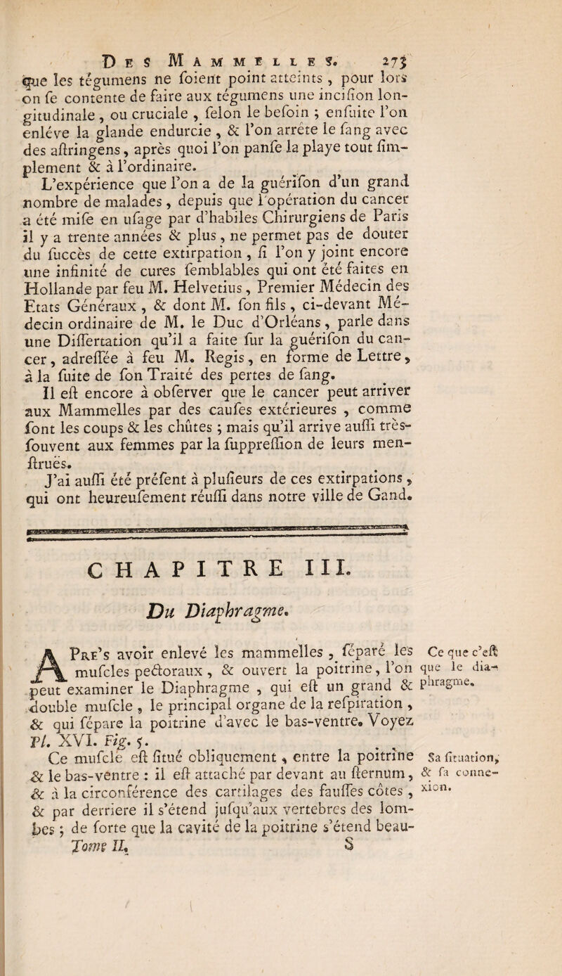 Des Mammelles. 11% ^ue les tégumens ne foient point atteints, pour lors on fe contente de faire aux tégumens une incifion lon¬ gitudinale , ou cruciale , félon le befoin ; enfiiite Ton enlève la glande endurcie , & l’on arrête le fang avec des aftringens, après quoi Ton panfe la playe tout Am¬ plement & à l’ordinaire. L’expérience que l’on a de la guérïfon d’un grand nombre de malades, depuis que 1 opération du cancer a été mife en ufage par d’habiles Chirurgiens de Paris il y a trente années & plus, ne permet pas de douter du fuccès de cette extirpation , fi l’on y joint encore une infinité de cures ïèmblables qui ont été faites en Hollande par feu M. Helvetius, Premier Médecin des Etats Généraux , & dont M. fon fils, ci-devant Mé¬ decin ordinaire de M. le Duc d’Orléans, parle dans une DifTertation qu’il a faite fur la guérifon du can¬ cer , adrefTée à feu M. Regis, en forme de Lettre „ à la fuite de fon Traité des pertes de fang. Il eft encore à obferver que le cancer peut arriver aux Mammelles par des caufes extérieures , comme font les coups & les chûtes ; mais qu’il arrive auffi très- fouvent aux femmes par la fupprefïion de leurs men- ftruës. J’ai auffi été préfent à plufieurs de ces extirpations , qui ont heureufement réufli dans notre ville de Gand. »mmmm—™ ... CHAPITRE III. Du Diaphragme. t APre’s avoir enlevé les mammelles , feparé les mufcles pe&oraux , & ouvert la poitrine, l’on peut examiner le Diaphragme , qui eft un grand & double mufcle 9 le principal organe de la refpiration , & qui fépare la poitrine d’avec le bas-ventre» Voyez F/. XVI. Fig. Ce mufcle eft fitué obliquement entre la poitrine Sc le bas-ventre : il eft attaché par devant au fternum, Sc à la circonférence des cartilages des fauffes côtes, & par derrière il s’étend jufqu’aux vertèbres des lom¬ bes ; de forte que la cavité de la poitrine s’étend beau- J'omç IL § Ce que c’eft que le dia¬ phragme. Sa fitiiation, & fa conne¬ xion.