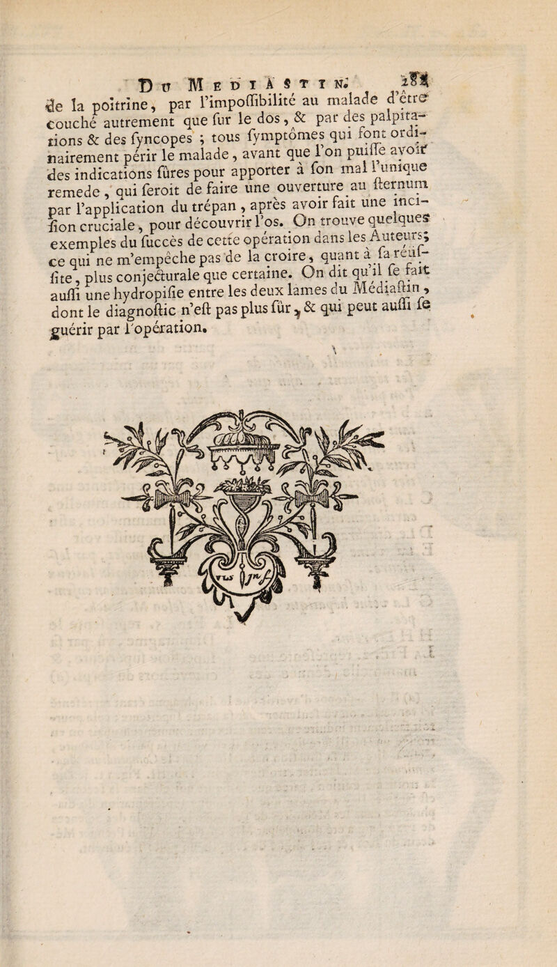 de la poitrine, par l’impoffibilité au malade cTetre couché autrement que fur le dos, & par des palpita¬ tions & des fyncopes ; tous fymptomes qui font or 1- nairement périr le malade, avant que 1 on puiffe avorf des indications fûtes pour apporter à fon mal 1 unique remede, qui feroit défaire une ouverture au hernuni par l’application du trépan , après avoir fait une mci- £on cruciale, pour découvrir l’os. On trouve quelques exemples du fuccès de cette opération dans les Auteurs; ce qui ne m’empêche pas de la croire, quant a fa reul- fîte, plus conjedurale que certaine. On dit qu il ferlait auffi une hydropifie entre les deux lames du Mediaihn , dont le diagnoftic n’eft pas plus fur , & qui peut aufli jguérir par l'opération.