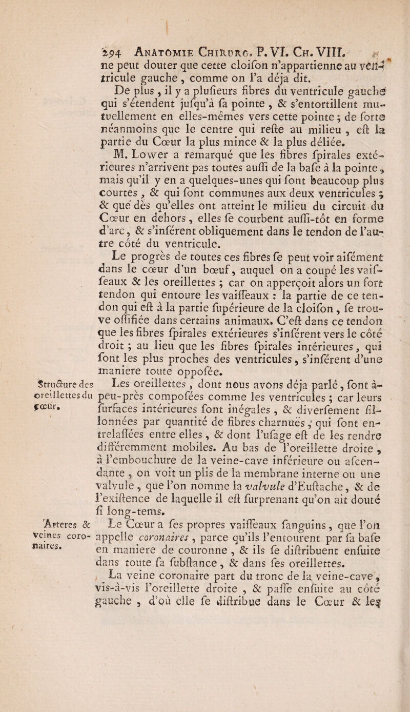 ne peut douter que cette cloifon n’appartienne au véll- ** tricule gauche, comme on l’a déjà dit. De plus, il y a plufieurs fibres du ventricule gauche qui s’étendent jufqu’à fa pointe , & s’entortillent mu¬ tuellement en elles-mêmes vers cette pointe ; de forte néanmoins que le centre qui refte au milieu , eft la partie du Cœur la plus mince & la plus déliée. M. Lower a remarqué que les fibres fpirales exté¬ rieures n’arrivent pas toutes auffi de la bafe à la pointe , mais qu’il y en a quelques-unes qui font beaucoup plus courtes & qui font communes aux deux ventricules ; Sc que dès qu’elles ont atteint le milieu du circuit du Cœur en dehors, elles le courbent aufti-tôt en forme d’arc, & s’inférent obliquement dans le tendon de l’au¬ tre coté du ventricule. Le progrès de toutes ces fibres fe peut voir aifément dans le cœur d’un bœuf, auquel on a coupé les vaif- feaux & les oreillettes ; car on apperçoit alors un fort tendon qui entoure les vaiffeaux : la partie de ce ten¬ don qui eft à la partie fupérieure de la cloifon , fe trou¬ ve ofïïfiée dans certains animaux. C’eft dans ce tendon que les fibres fpirales extérieures s’inférent vers le coté droit ; au lieu que les fibres fpirales intérieures, qui font les plus proches des ventricules, s’inférent d’une maniéré toute oppofée. Structure des Les oreillettes , dont nous avons déjà parlé, font à~ ©reiJiettesdu peu-près compofées comme les ventricules; car leurs fceiir. furfaces intérieures font inégales, & diverfement fil- lonnées par quantité de fibres charnues,' qui font en- trelaffées entre elles, & dont l’ufage eft de les rendre différemment mobiles. Au bas de l’oreillette droite , a l’embouchure de la veine-cave inférieure ou amen¬ dante , on voit un plis de la membrane interne ou une valvule , que l’on nomme la valvule d’Euftache, & de l’exiftence de laquelle il eft furprenant qu’on ait douté fî long-tetris. Ancres & Le Cœur a fes propres vaiflèaux fanguins, que l’on vemes coro- appelle coronaires , parce qu’ils l’entourent par fa bafe îuires. en manjere de couronne , & ils fe diftribuent enfuite dans toute fa fubftance, & dans fes oreillettes. La veine coronaire part du tronc de la veine-cave , vis-à-vis l’oreillette droite , & pafle enfuite au coté gauche , d’où elle fe dift ri bue dans le Cœur & le$