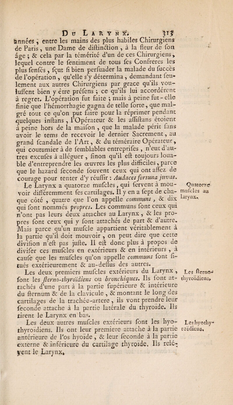 Du L A Ü Y N 3?* pf Années , entre les mains des plus habiles Chirurgiens de Paris, une Dame de diftin&ion , à la heur de fora âge ; & cela par la témérité d’un de ces Chirurgiens» lequel contre le fentiment de tous fes Confrères les plus fenfés, fçut lî bien perfuader la malade du iuccès de l’opération , quelle s’y détermina , demandant feu¬ lement aux autres Chirurgiens par grâce qu’ils vou- lufient bien y être préfens ; ce qu’ils lui accordèrent à regret. L’opération fut faite ; mais à peine fut-elle finie que l’hémorrhagie gagna de telle forte, que mal¬ gré tout ce qu’on put faire pour la réprimer pendant quelques inftans , l’Opérateur & les afliftans étoient à peine hors de la mailon , que la malade périt fans avoir le tems de recevoir le dernier Sacrement, au grand fcandale de l’Art, & du téméraire Opérateur » qui coutumier à de femblables entreprifes, n’eut d au¬ tres excufes à alléguer , finon qu’il eft toujours loua¬ ble d’entreprendre les œuvres les plus difficiles, parce que le hazard fécondé fouvent ceux qui ont allez de courage pour tenter d’y réulïir : Audaces fortune juvat. Le Larynx a quatorze mufcles, qui fervent à mou¬ voir différemment fes cartilages. Il y en a fept de cha¬ que coté , quatre que l’on appelle communs , & dix qui font nommés propre. Les communs font ceux qui n’ont pas leurs deux attaches au Larynx , & les pro¬ pres font ceux qui y font attachés de part & d’autre. Mais parce qu’un mufcle appartient véritablement à la partie qu’il doit mouvoir , on peut dire que cette divifion n’eft pas julte. il eft doncplus à propos de divifer ces mufcles en extérieurs & en intérieurs , à caufe que les mufcles qu’on appelle communs font fi- tués extérieurement & au-delîus des autres. Les deux premiers mufcles extérieurs du Larynx , font les Jlerno-thyroidJens ou bronchiques. Ils font at¬ tachés d’une part à la partie fupérieure & intérieure du fternum & de la clavicule , & montant le long des cartilages de la trachée-artere , ils vont prendre leur fécondé attache à la partie latérale du thyroïde. Ils tirent le Larynx en bas. Les deux autres mufcles extérieurs font les byo- thyroïdiens. Ils ont leur première attache à la partie antérieure de l’os hyoïde , & leur fécondé à la partie externe & inférieure du cartilage thyroïde. Ils relè¬ vent le Larynx» Quatorze mufcles au larynx. Les herno- thyroïdiens» Leshyothy- roïdieus.