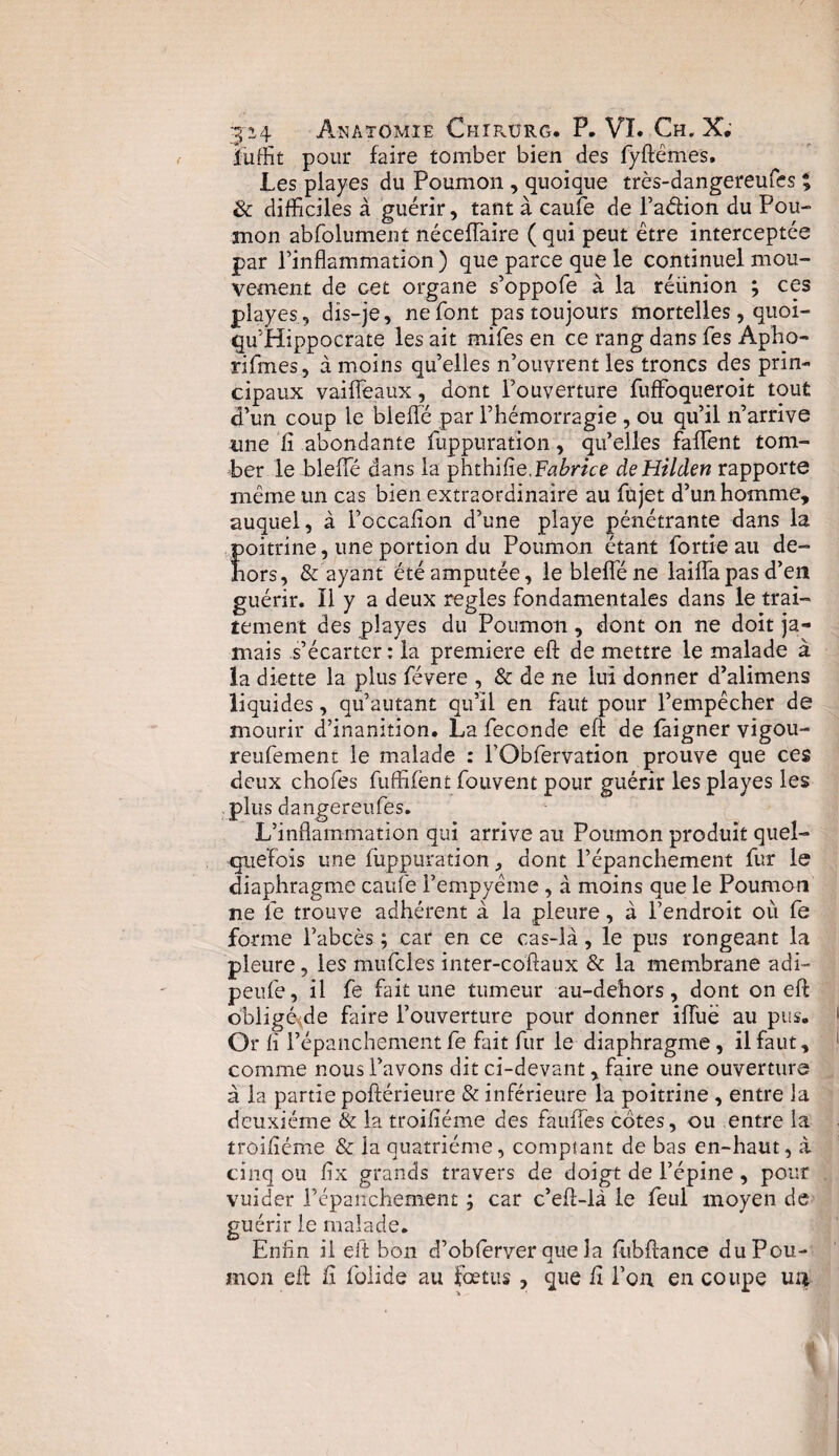 Suffit pour faire tomber bien des fyftêmes. Les playes du Poumon , quoique très-dangereufes % & difficiles à guérir, tant à caufe de l’a&ion du Pou¬ mon abfolument néceflaire ( qui peut être interceptée par l’inflammation) que parce que le continuel mou¬ vement de cet organe s’oppofe à la réünion ; ces playes, dis-je, ne font pas toujours mortelles, quoi- qu’Hippocrate les ait mifes en ce rang dans fes Apho- rifmes, à moins qu’elles n’ouvrent les troncs des prin¬ cipaux vaiffeaux, dont l’ouverture fuffoqueroit tout d’un coup le bieflé par l’hémorragie , ou qu’il n’arrive une fi abondante fuppuration, qu’elles falfent tom¬ ber le bieflé dans la phthifie,Fabrice deHilden rapporte même un cas bien extraordinaire au fujet d’un homme, auquel, à l’occafion d’une playe pénétrante dans la poitrine, une portion du Poumon étant fortie au de¬ hors, & ayant été amputée, le bieflé ne laiflapas d’en guérir. Il y a deux réglés fondamentales dans le trai¬ tement des playes du Poumon, dont on ne doit ja¬ mais s’écarter : la première eft de mettre le malade à la diette la plus févere , & de ne lui donner d’alimens liquides, qu’autant qu’il en faut pour l’empêcher de mourir d’inanition. La fécondé eft de faigner vigou- reufement le malade : l’Obfervation prouve que ces deux chofes fuffifent fouvent pour guérir les playes les plus dangereufes. L’inflammation qui arrive au Poumon produit quel¬ quefois une fuppuration, dont l’épanchement fur le diaphragme caufe Fempyême , à moins que le Poumon ne le trouve adhérent à la pleure, à l’endroit où fe forme l’abcès ; car en ce cas-là, le pus rongeant la pleure, les mufcles inter-coftaux & la membrane adi- peufe, il fe fait une tumeur au-dehors, dont on eft obligé^de faire l’ouverture pour donner ifliië au pus. Or fi l’épanchement fe fait fur le diaphragme , il faut, comme nous l’avons dit ci-devant, faire une ouverture à la partie poftérieure & inférieure la poitrine , entre la deuxième & la troifiéme des faufles cotes, ou entre la troifiéme & la quatrième, comptant de bas en-haut, à cinq ou fix grands travers de doigt de l’épine , pour vuider l’épanchement ; car c’eft-là le feul moyen de guérir le malade. Enfin il eft bon d’oblerver que la ftubftance du Pou¬ mon eft fi foiide au foetus, que fi l’on en coupe un