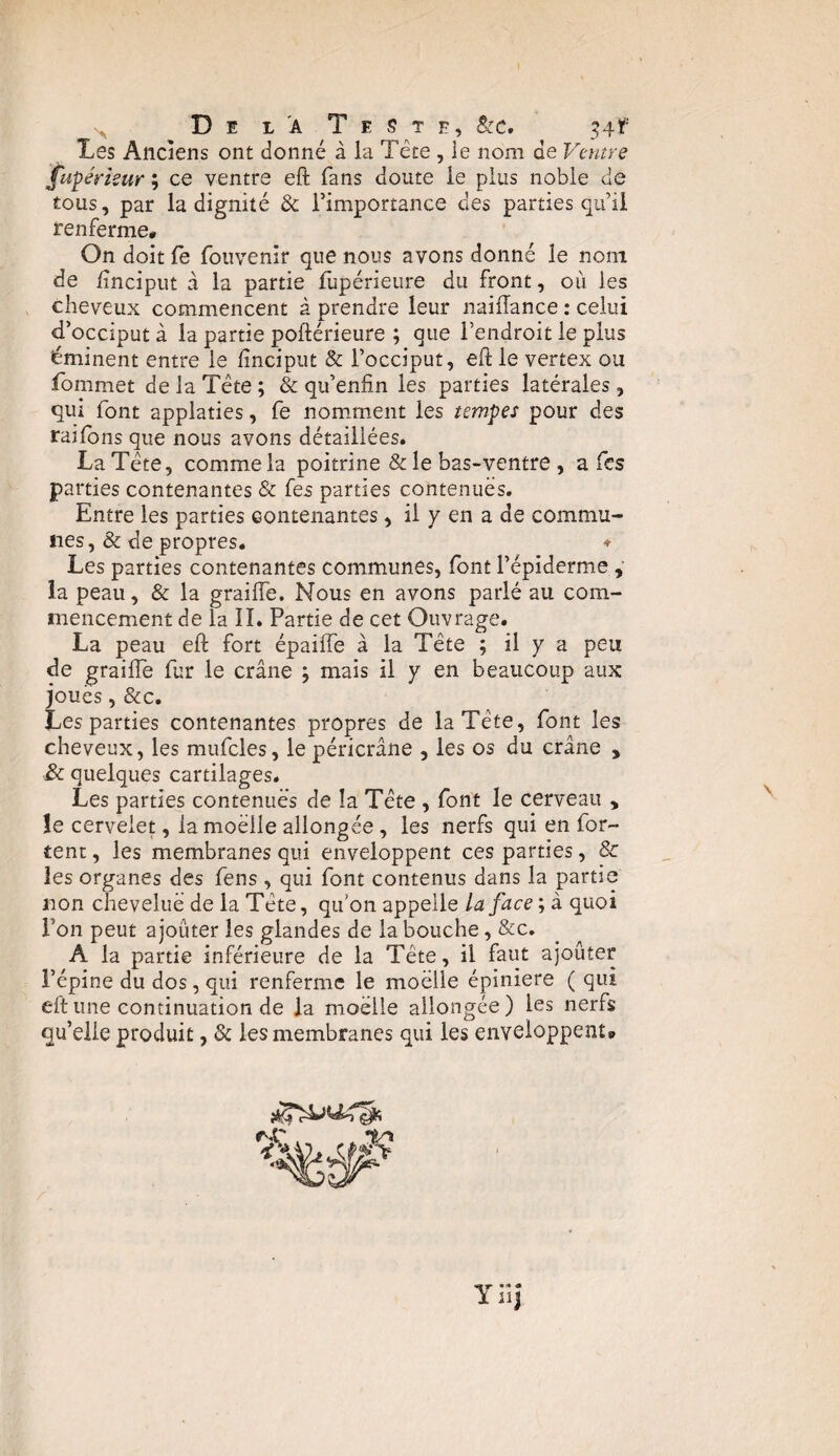 De l'a Teste, Sic, 34 f Les Anciens ont donné à la Tète , le nom de Ventre fupérkur ; ce ventre eft fans doute le plus noble de tous, par la dignité & l’importance des parties qu’il renferme. On doit fe fouvenir que nous avons donné le nom de fînciput à la partie fupérieure du front, où les cheveux commencent à prendre leur naifîance : celui d’occiput à la partie poftérieure ; que l’endroit le plus éminent entre le fînciput & l’occiput, eft le vertex ou fommet de la Tête ; & qu’enfin les parties latérales, qui font applaties, fe nomment les tempes pour des railons que nous avons détaillées. La Tête, comme la poitrine & le bas-ventre , a fes parties contenantes & fes parties contenues. Entre les parties contenantes, il y en a de commu¬ nes, & de propres. ♦ Les parties contenantes communes, font l’épiderme , la peau, & la grailfe. Nous en avons parlé au com¬ mencement de la IL Partie de cet Ouvrage. La peau eft fort épaiffe à la Tête ; il y a peu de grailfe fur le crâne , mais il y en beaucoup aux joues, &c. Les parties contenantes propres de la Tète, font les cheveux, les mufcles, le péricrâne , les os du crâne s Sc quelques cartilages. Les parties contenues de la Tête , font le cerveau „ le cervelet, la moelle allongée , les nerfs qui en Por¬ tent , les membranes qui enveloppent ces parties, & les organes des fens , qui font contenus dans la partie non chevelue de la Tète, qu'on appelle la face ; à quoi l’on peut ajoûter les glandes de la bouche, &c. A la partie inférieure de la Tête, il faut ajoûter l’épine du dos, qui renferme le moëlle épiniere ( qui eft une continuation de la moelle allongée) les nerfs qu’elle produit, & les membranes qui les enveloppent. r.r /h