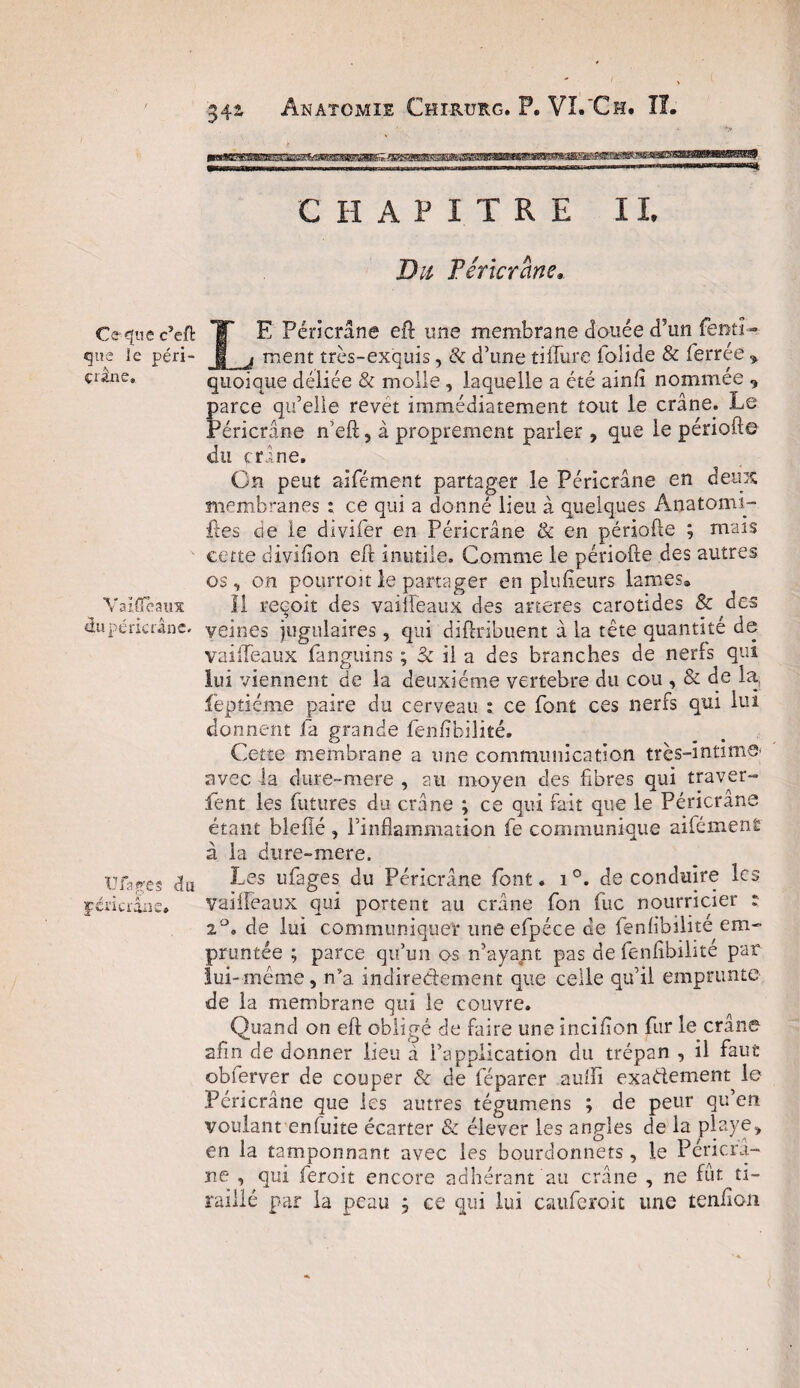 Ce* que c5eft que le péri- çrâne. Vaiffeaux du péricràne. Ufages du féricrâne. 342 Anatomie Chirurg. P. Vï.'Ch. IL CHAPITRE IL Du Péricràne, LE Péricràne eft une membrane douée cPun fenti- ment très-exquis, & d’une tiflure folide & ferrée * quoique déliée & molle , laquelle a été ainfi nommée «, parce qu’elle revet immédiatement tout le crâne. Le Péricràne n’eft 5 â proprement parler , que le période du crâne. On peut aifément partager le Péricràne en deux membranes : ce qui a donné lieu à quelques Anatomi- ites cie le divifer en Péricràne & en période ; mais cette divifion ed inutile. Comme le période des autres os, on pourroitle partager en plu fleurs lames. Il reçoit des vaifleaux des arteres carotides & des veines jugulaires, qui didribuent à la tête quantité de vaifleaux fanguins ; 3c il a des branches de nerfs qui lui viennent de la deuxième vertebre du cou , & de la, fepticme paire du cerveau : ce font ces nerfs qui lui donnent la grande fendbilité. Cette membrane a une communication très-intime- avec la dure-mere , au moyen des fibres qui traver» fient les futures du crâne ; ce qui fait que le Péricràne étant blefîé , l’inflammation le communique aifémenÊ à la dure-mere. Les uflages du Péricràne font. i°. de conduire les vailîeaux qui portent au crâne fon fuc nourricier : 2°. de lui communiquer une efpéce de fenfibilite em¬ pruntée ; parce qu’un os n’ayant pas de fenfibilité par lui-meme, n’a indirectement que celle qu’il emprunte de la membrane qui le couvre. Quand on ed obligé de faire une inciflon fur le crâne afin de donner lieu à l’application du trépan , il faut obferver de couper & de féparer aulïi exactement le Péricràne que les autres tégumens ; de peur qu’en voulant enfuite écarter & élever les angles de la playe> en la tamponnant avec les bourdonnets, le Péricrâ- jne , qui feroit encore adhérant au crâne , ne fût ti¬ raillé par la peau , ce qui lui cauferoit une tenfion