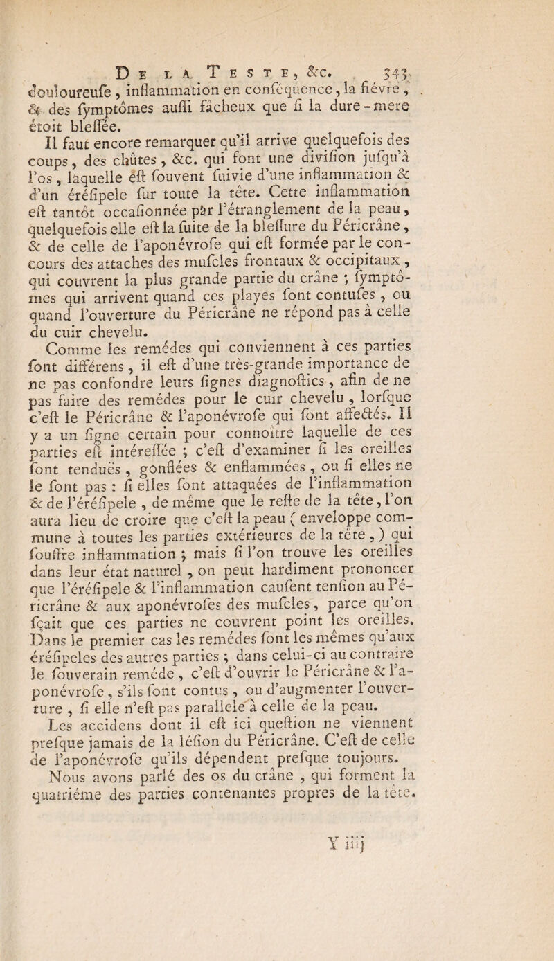 douloureufe , inflammation en conféquence, la fièvre , f* des fymptômes suffi fâcheux que fi la dure-mere étoit bleffée. Il faut encore remarquer qu’il arrive quelquefois des coups, des chûtes , &c. qui font une diviflon jufqu’à l’os, laquelle efl: fouvent fuivie d’une inflammation & d’un éréflpele fur toute la tête. Cette inflammation efl: tantôt occafionnée pâr l’étranglement de là peau, quelquefois elle efl: la fuite de la blelfure du Fericrane, & de celle de Lapon évrofe qui efl: formée parle con¬ cours des attaches des mufcles frontaux & occipitaux , qui couvrent la plus grande partie du crâne lympto- mes qui arrivent quand ces playes font contufes, ou quand l’ouverture du Péricrâne ne répond pas à celle du cuir chevelu. Comme les remèdes qui conviennent à ces parties font difterens, il efl: d’une très-grande importance de ne pas confondre leurs lignes diagnoftics, afin de ne pas faire des remèdes pour le cuir chevelu , lorfque c’efl: le Péricrâne & l’aponévrofe qui font affectes. Il y a un ligne certain pour connokre laquelle de ces parties eic intéreffée ; c’efl: d’examiner fi les oreilles font tendues , gonflées & enflammées, ou fi elles ne le font pas : fi elles font attaquées de l’inflammation & de l’éréfipele , de même que le refte de la tête, l’on aura lieu de croire que c’eft la peau ( enveloppe com¬ mune à toutes les parties extérieures de la tête,) qui fouffre inflammation ; mais fi l’on trouve les oreilles dans leur état naturel , on peut hardiment prononcer que l’éréfipele & l’inflammation caufent tenfion au Pé¬ ricrâne & aux aponévrofes des mufcles, parce qu on fçait que ces parties ne couvrent point les oreilles. Dans le premier cas les remèdes font les mêmes qu’aux éréfipeles des autres parties ; dans celui-ci au contraire le fouverain remède , c’efl: d’ouvrir le Pencrane & 1 a- ponévrofe , s’ils font contus, ou d’augmenter 1 ouver¬ ture , fi elle n’efi: pas parallèle â celle de la peau. Les accidens dont il efl ici queftion ne viennent prefque jamais de la léfion du Péricrâne. C’efl: de celle de l’aponévrofe qu’ils dépendent prefque toujours. Nous avons parlé des os du crâne , qui forment la quatrième des parties contenantes propres de la tête.