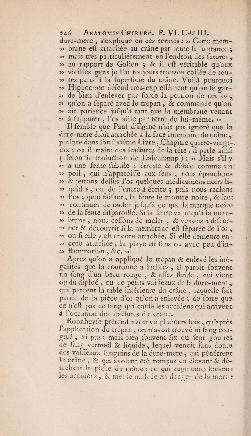 dure-mere , s’explique en ces termes : Cette mern- 33 brane eft attachée au crâne par toute fa fubftance ; 33 mais très-particuliérement en l’endroit des futures , 33 au rapport de Galien ; & il eft véritable qu’aux 33 vieilles gens je l’ai toujours trouvée collée de tou- 33 tes parts à la fuperficie du crâne. Voilà pourquoi 33 Hippocrate défend tres-expreffément qifon fe gar- 33 de bien d’enlever par force la portion de cet os, 33 qu’on a féparé avec le trépan , & commande qu’on 33 ait patience jufqu’à tant que la membrane venant 33 à fuppurer , Fos aille par terre de lui-même. 33 Il femble que Paul d’Egine n’ait pas ignoré que la dure-mere étoit attachée à la face intérieure du crâne «, puifque dans fon fixiéme Livre, ,Chapitre quatre-vingt-, dix ; où il traite des fradures de la tête , il parle ainft ( félon la traduétion de Daléchamp ) : as Mais s’il y 33 a une fente fubtile ; étroite & déliée comme un 33 poil , qui n’apparoiffe aux feus 9 nous épanchons 33 & jettons defiùs l’os quelques médicamens noirs li- 33 quides, ou de l’encre à écrire ; puis nous raclons 33 Fos ; quoi faifant, la fente fe montre noire, & faut 33 continuer de racler jufqu’à ce que la marque noire 93 de la fente difparoiiïë. Si la fente va jufqu’à la mem- 33 brane , nous celfons de racler , & venons à difcer- 33 11er & découvrir fl la membrane eft féparée de l’os > 33 ou fi elle y eft encore attachée. Si elle demeure en- 33 core attachée, la playe eft fans ou avec peu d’in- 33 flammation , &c. 33 Après qu’on a appliqué le trépan & enlevé les iné¬ galités que la couronne a laiffées, il paroît fouvent un fang d’un beau rouge , & allez fluide , qui vient ou du diploé , ou de petits vaiffeaux de la dure-mere * qui percent la table intérieure du crâne, laquelle fait partie de la pièce d'os qu’on a enlevée ; de forte que ce n’eft pas ce fang qui caufe les accidens qui arrivent à Foccafion des fradures du crâne. Roonhuyfe prétend avoir vu plufieurs fois , qu’après l’application du trépan , on n’avoit trouvé ni fang coa¬ gulé , ni pus ; mais bien fouvent fix ou fept gouttes de fang vermeil & liquide , lequel venoit fans doute des vaifieaux fanguins de la dure-mere , qui pénétrent le crâne, & qui avoient été rompus en élevant & dé¬ tachant la pièce du crâne; ce qui augmente fouvent les accidens, & met le malade en danger de la mort ?