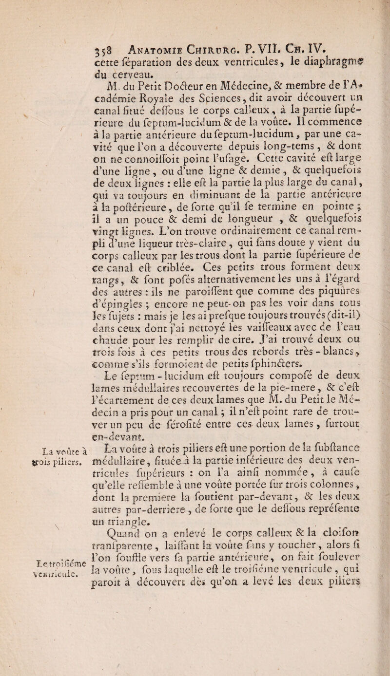 I La voûte a trois piliers. î.e troisième vcEiriculc. 358 Anatomie Chîrurg. P. VIL Ch. IV. cette réparation des deux ventricules, le diaphragme du cerveau. M, du Petit Doâeur en Médecine, & membre de FA* endémie Royale des Sciences, dit avoir découvert un canal fi tué deffeus le corps calleux, à la partie fupé- rieure du feptum-iucidum & de la voûte. 11 commence à la partie antérieure du Feptum-iucidum, par une ca¬ vité que l’on a découverte depuis long-tems, & dont on ne connoilfoit point l’ufage. Cette cavité eft large d’une ligne , ou d’une ligne Sc demie , & quelquefois de deux lignes : elle eft la partie la plus large du canal, qui va toujours en diminuant de la partie antérieure à la poftérieure, de forte qu’il fe termine en pointe ; il a un pouce & demi de longueur , & quelquefois vingt lignes. L’on trouve ordinairement ce canal rem¬ pli d’une liqueur très-claire , qui fans doute y vient du corps calleux par les trous dont la partie fupérieure de ce canal eft criblée. Ces petits trous forment deux rangs, & font pofés alternativement les uns à l’égard d’épingles; encore ne peut-on pas les voir dans tous les fujets : mais je les ai prefque toujours trouves (dit-il) dans ceux dont j’ai nettoyé les vaiffeaux avec de Feau chaude pour les remplir de cire. J’ai trouvé deux ou trois fois à ces petits trous des rebords très-blancs, comme s’ils formoientde petits fphin&ers. Le feptum - lucidum eft toujours compofé de deux lames médullaires recouvertes de la pie-mere, & c’eft l’écartement de ces deux lames que M. du Petit le Mé¬ decin a pris pour un canal ; il n’eft point rare de trou¬ ver un peu de férofité entre ces deux lames, furtout en-devant. La voûte à trois piliers eft une portion de la fubfîance médullaire, fituéei la partie inférieure des deux ven¬ tricules fupérieiirs : on Fa ainfi nommée, à caufe qu’elle reffemble à une voûte portée fur trois colonnes, dont la première la foutient par-devant, & les deux autres par-derriere , de forte que le defTous repréfente un triangle. Quand on a enlevé le corps calleux & la cloifora tranfparente , lai (Tant la voûte fins y toucher, alors li Fon foufHe vers fa partie antérieure, on fait foulever la voûte, fous laquelle eft le troifiéme ventricule , qui paroit à découvert dès qu’on, a levé les deux piliers