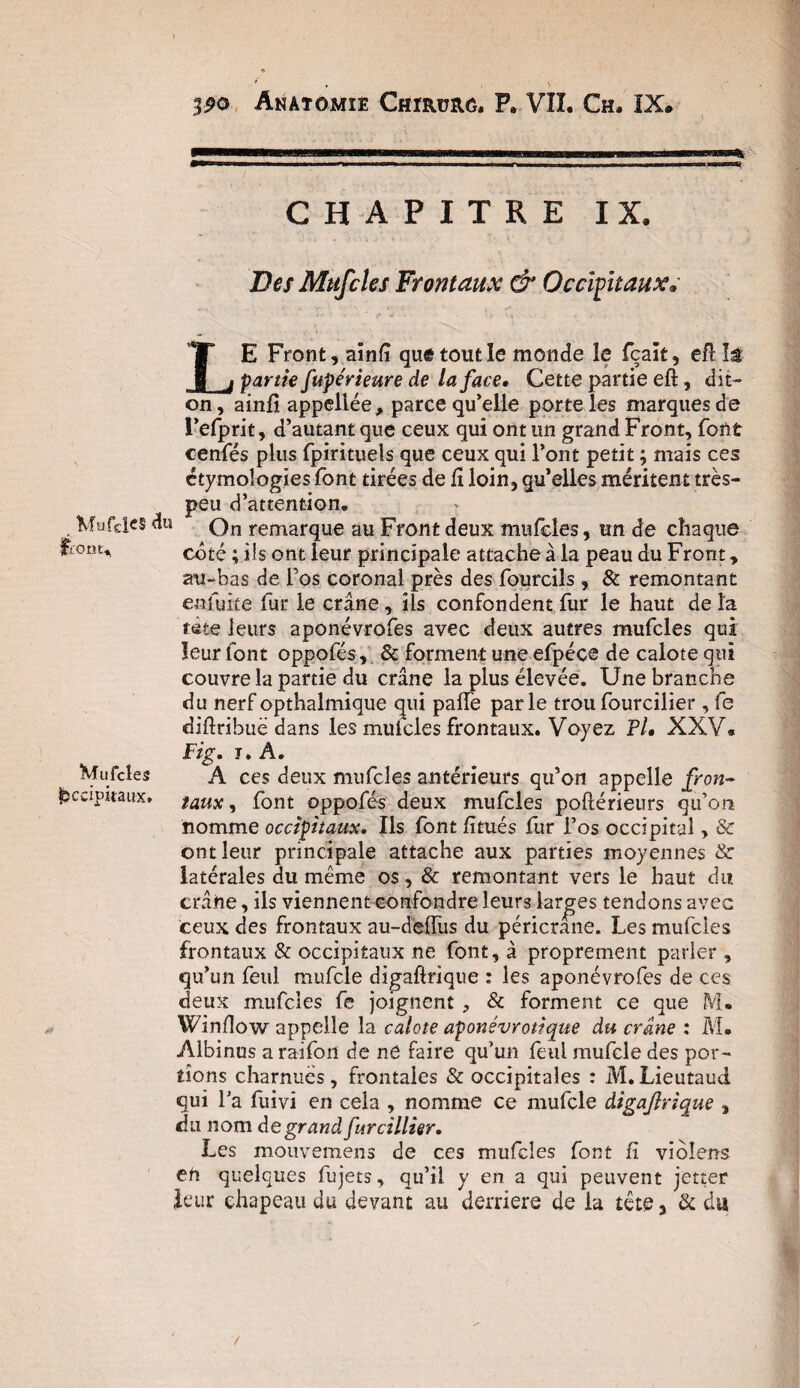 . Mufdcs du ftont^ Mufcles Occipitaux» • i ' 39® Anatomie Chïrürô. P» VII. Ch. IX. CHAPITRE IX. Des Mufcles Frontaux & Occipitaux* LE Front, ainfi que tout le monde le fcaït, efHs partie fupérteure de la face. Cette partie eft, dit- on, ainfi appellée, parce qu’elle porte les marques de l’efprit, d’autant que ceux qui ont un grand Front, font cenfés plus fpirituels que ceux qui l’ont petit ; mais ces étymologies font tirées de fî loin, qu’elles méritent très- peu d’attention. On remarque au Front deux mufcles, un de chaque côté ; iis ont leur principale attache à la peau du Front, au-bas de l’os coronal près des fourcils, & remontant enfuite fur le crâne, ils confondent fur le haut de la tâte leurs aponévrofes avec deux autres mufcles qui leur font oppofés, & forment une efpéce de calote qui couvre la partie du crâne la plus élevée. Une branche du nerf opthalmique qui pade parle trou fourcilier , fe diftribuë dans les mufcles frontaux. Voyez Fl. XXY« Fig. j» A. A ces deux mufcles antérieurs qu’on appelle fron¬ taux , font oppofés deux mufcles poflérieurs qu’on nomme occipitaux. Ils font fitués fur l’os occipital, Se ont leur principale attache aux parties moyennes & latérales du même os, & remontant vers le haut du crâne, ils viennent confondre leurs larges tendons avec ceux des frontaux au-deffus du péricrane. Les mufcles frontaux & occipitaux ne font, à proprement parler , qu’un feul mufcle digaftrique : les aponévrofes de ces deux mufcles fe joignent , & forment ce que M. Window appelle la calote aponévrotique du crâne : M. Albinus a raifon de ne faire qu’un feul mufcle des por¬ tions charnues, frontales & occipitales : M.Lieutaud qui l’a fuivi en cela , nomme ce mufcle dtgajlrique , du nom de grand furcillier. Les mouvemens de ces mufcles font fi violens en quelques fujets, qu’il y en a qui peuvent jetter leur chapeau du devant au derrière de la tête, & du