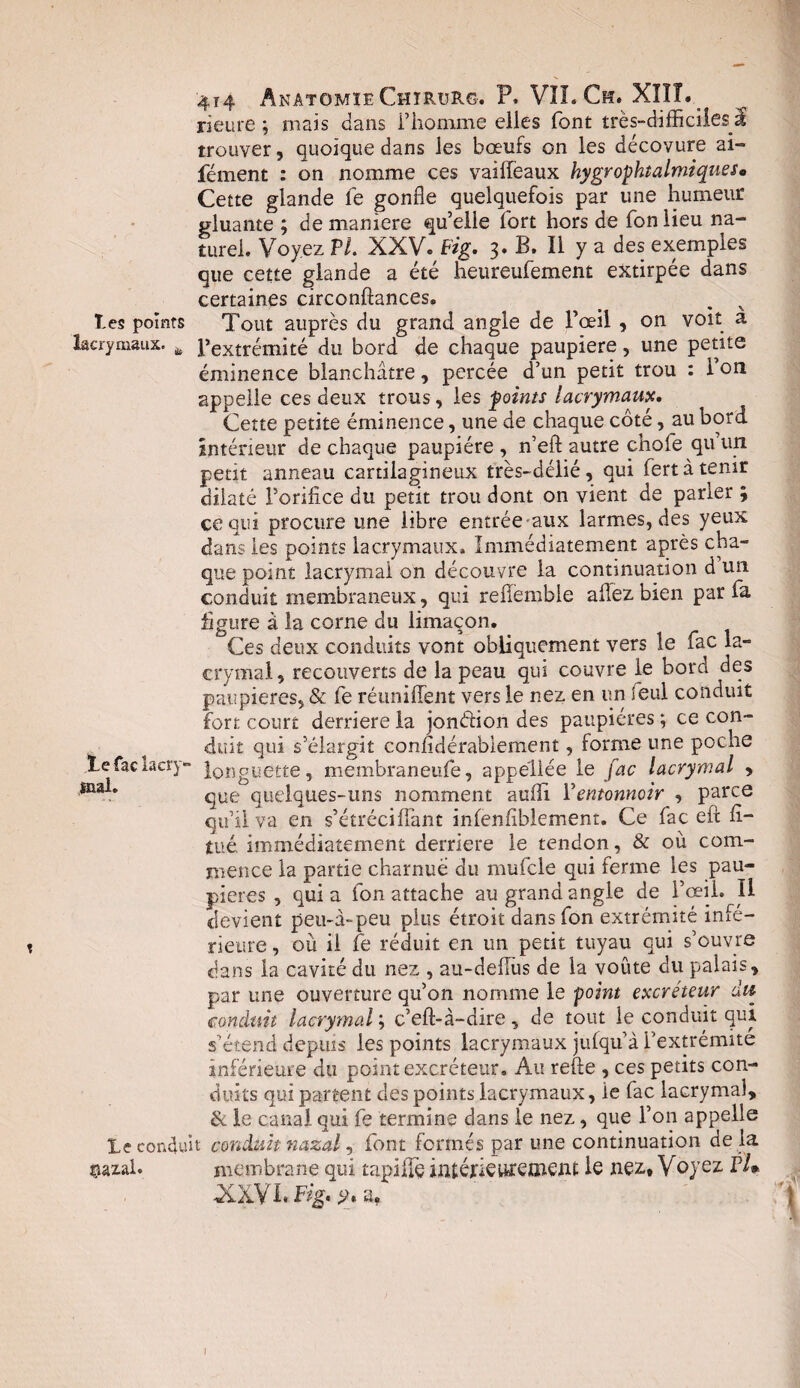 rieure ; niais dans l’homme elles font très-difficiles I trouver, quoique dans les boeufs on les décovure ai» fément : on nomme ces vailfeaux hygr ophtalmique s • Cette glande le gonfle quelquefois par une humeur gluante ; de maniéré qu’elle fort hors de fon lieu na¬ turel. Voyez VI. XXV. Fig. 3. B. Il y a des exemples que cette glande a été heureufement extirpée dans certaines circonftances. les points Tout auprès du grand angle de l’œil , on voit a lacrymaux. l’extrémité du bord de chaque paupière, une petite éminence blanchâtre, percée d’un petit trou : 1 on appelle ces deux trous, les foints lacrymaux. Cette petite éminence, une de chaque côté, au bord intérieur de chaque paupière , n’eft autre chofe qu un petit anneau cartilagineux très-délié, qui fert à tenir dilaté l’orifice du petit trou dont on vient de parler ; ce qui procure une libre entrée aux larmes, des yeux dans les points lacrymaux. Immédiatement après cha¬ que point lacrymal on découvre la continuation d un conduit membraneux, qui reflèmble allez bien par fa figure à la corne du limaçon. Ces deux conduits vont obliquement vers le fac la¬ crymal, recouverts de la peau qui couvre le bord des paupières, & fe réunifient vers le nez en un seul conduit fort court derrière la jonèiion des paupières ; ce con¬ duit qui s’élargit confidérablement, forme une poche Le fac lacry- Ig^guette, membraneufe, appeliée le fac lacrymal , 4na** que quelques-uns nomment auili F entonnoir , parce qu’il va en s’étréciffant infenfiblement. Ce fac eft fi- tué. immédiatement derrière le tendon, & où com¬ mence la partie charnue du mufcle qui ferme les pau¬ pières , quia fon attache au grand angle de l’œil. Il devient peu-à-peu plus étroit dans fon extrémité infé¬ rieure , où il fe réduit en un petit tuyau qui s’ouvre dans la cavité du nez , au-deflus de la voûte du palais, par une ouverture qu’on nomme le point excréteur du conduit lacrymal ; c’eft-à-dire, de tout le conduit qui s’étend depuis les points lacrymaux jufqu’à ['extrémité inférieure du point excréteur. Au refte , ces petits con¬ duits qui partent des points lacrymaux, ie fac lacrymal, & le canal qui fe termine dans le nez, que l’on appelle le conduit conduit nazal, font formés par une continuation de là $azai. membrane qui tapiüç intérieurement ie nez* Voyez Fl* XXVL Fig. a* I