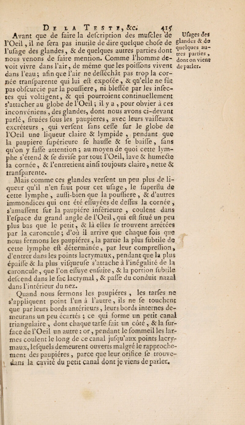 Avant que de faire la defcription des mufcles Üe Ufagesdes l’Oeil, il ne fera pas inutile de dire quelque chofe de Slandes & da l’ufage des glandes, & de quelques autres parties dont ^ p^ties^ nous venons de faire mention. Comme l’homme de- dont on vient; voit vivre dans l’air, de même que les poiffons vivent de parler, dans l’eau; afin que l’air ne deiïëchât pas trop la cor¬ née tranfparente qui lui eft expofée, & qu’elle ne fût pasobfcurcie par la pouflïere, ni bleffée parles infec¬ tes qui voltigent, & qui pourroient continuellement s’attacher au globe de l’Oeil ; il y a , pour obvier à ces inconvéniens, des glandes, dont nous avons ci-devant parlé, limées fous les paupières, avec leurs vaiffeaux excréteurs , qui verfent fans celle fur le globe de l’Oeil une liqueur claire & lympide , pendant que la paupière fupérieure fe haufîe & fe baiiTe, fans qu’on y falfe attention ; au moyen de quoi cette lym¬ phe s’étend & fe divife par tout l’Oeil, lave & hume&e la cornée, & l’entretient ainlî toujours claire, nette & tranfparente. Mais comme ces glandes verfent un peu plus de li¬ queur qu’il n’en faut pour cet ufage, le fuperflu de cette lymphe, auiïi-bien que lapouffiere, & d’autres immondices qui ont été effuyées de deffus la cornée, s’amaffent fur la paupière inférieure , coulent dans l’efpace du grand angle de l’Oeil, qui eft fîtué un peu plus bas que le petit, & là elles fe trouvent arrêtées par la caroncule ; d’où il arrive que chaque fois que nous fermons les paupières, la partie la plus fubtile de cette lymphe eft déterminée, par leur compreftion, d’entrer dans les points lacrymaux, pendant que la plus épailFe & la plus vifqueufe s’attache à l’inégalité de la caroncule, que l’on effuye enfuite, & la portion fubtile defcend dans le fac lacrymal, & pafte du conduit nazal dans l’intérieur du nez. Quand nous fermons les paupières , les tarfes ne s’appliquent point l’un à l’autre, ils ne fe touchent que par leurs bords antérieurs, leurs bords internes de- meurans un peu écartés ; ce qui forme un petit canal triangulaire , dont chaque tarfe fait un côté, & la fur- face de l’Oeil un autre : or, pendant le fommeil les lar¬ mes coulent le long de ce canal jufqu’aux points lacry.- maux, lefquels demeurent ouverts malgré le rapproche¬ ment des paupières, parce que leur orifice fe trouve- dans la cavité du peut canal dont je viens de parler» t