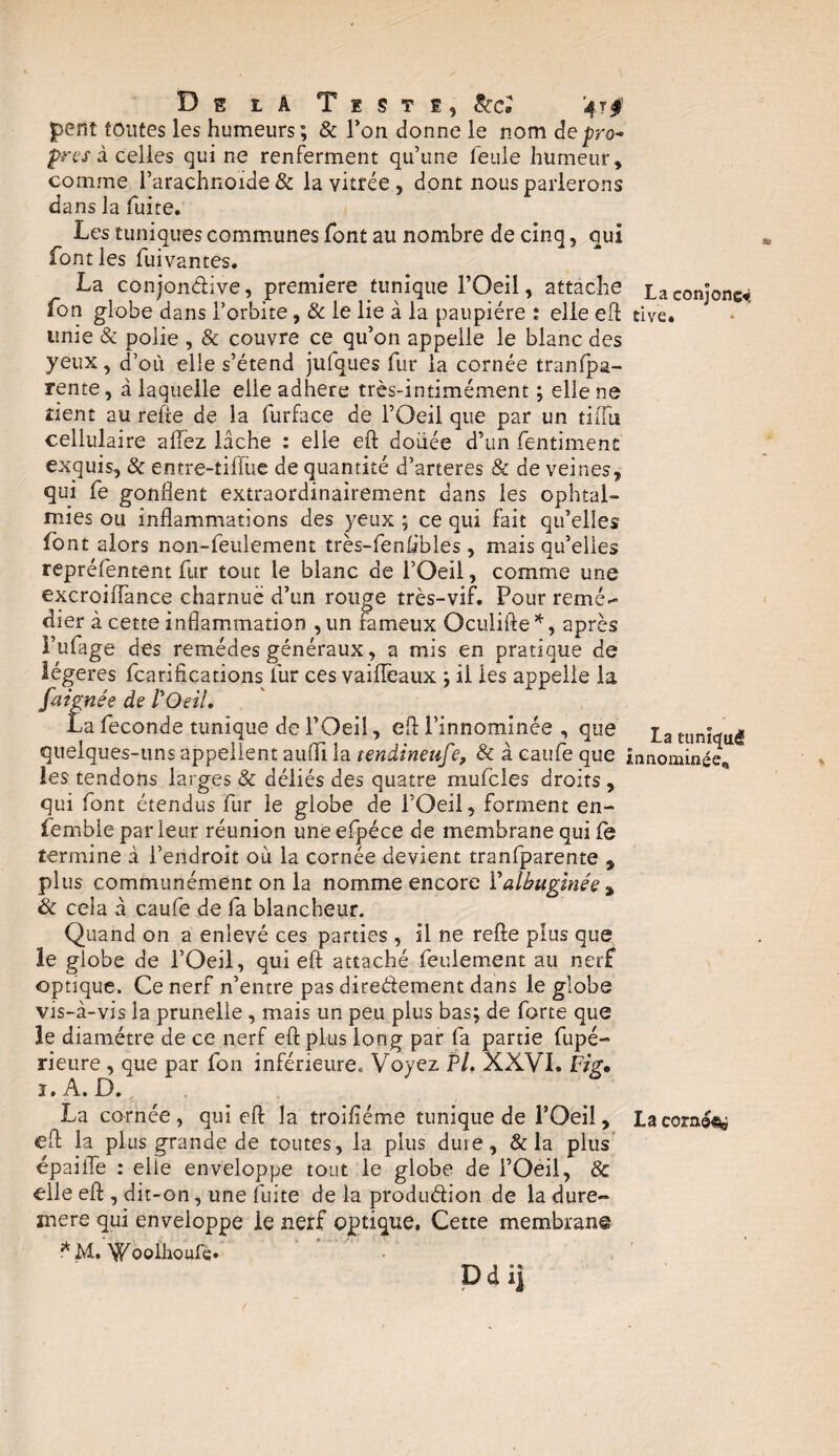 De la Teste, 8ccî peut toutes les humeurs; & Ton donne le nom depro- pres à celles qui ne renferment qu’une feule humeur, comme l’arachnoïde & la vitrée, dont nous parlerons dans la fuite. Les tuniques communes font au nombre de cinq, qui font les fuivantes. La conjondive, première tunique l’Oeil, attache Laconjonc* fon globe dans l’orbite, & le lie à la paupière ; elle eff tive. unie & polie , & couvre ce qu’on appelle le blanc des yeux, d’où elle s’étend jufques fur la cornée tranfpa- rente, à laquelle elle adhéré très-intimément ; elle ne tient au relie de la furface de l’Oeil que par un tiiiii cellulaire allez lâche : elle eft doixée d’un fentimenc exquis, & entre-tiffue de quantité d’arteres & de veines, qui fe gonflent extraordinairement dans les ophtal¬ mies ou inflammations des yeux ; ce qui fait qu’elles font alors non-feulement très-fenlibles, mais qu’elles repréfentent fur tout le blanc de l’Oeil, comme une excroiflance charnue d’un rouge très-vif. Pour remé¬ dier à cette inflammation ,un fameux Oculifte*, après i’ufage des remèdes généraux, a mis en pratique de légères (tarifications fur ces vaiiïeaux ; il les appelle la füignée de l'Oeil. La fécondé tunique de l’Oeil, eft l’innominée , que pa Eun|wu| quelques-uns appellent aufli la tendineuse, & àcaufeque innommée, les tendons larges & déliés des quatre mufcles droits , qui font étendus fur le globe de l’Oeil, forment en- fembie parleur réunion une efpéce de membrane qui (e termine à l’endroit où la cornée devient traniparente , plus communément on la nomme encore Y albugïnée a & cela à caufe de fa blancheur. Quand on a enlevé ces parties , il ne refte plus que le globe de l’Oeil, qui eft attaché feulement au nerf optique. Ce nerf n’entre pas diredement dans le globe vis-à-vis la prunelle , mais un peu plus bas; de forte que le diamètre de ce nerf eft plus long par fa partie fupé- rieure , que par fon inférieure. Voyez PL XXVI. Fig, j. A. D. La cornée, qui eft la troifléme tunique de l’Oeil , La cornée eft la plus grande de toutes, la plus duie, & la plus épaiiTe : elle enveloppe tout le globe de l’Oeil, & elle eft , dit-on, une fuite de la produdion de la dure- mere qui enveloppe le nerf optique. Cette membran© * M. Woolhoufe* Ddij