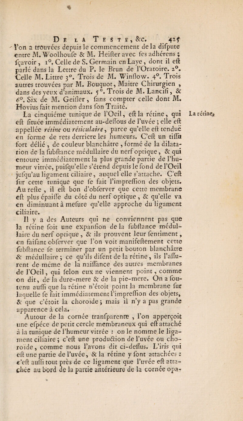 f $ De l a Teste, &c* ^ Von a trouvées depuis le commencement delà difpute entre M. Woolhoufe & M. Heifter avec fes adhérens ; fçavoir , i°. Celle de S. Germain en Laye, dont il eft parlé dans la Lettre du P. le Brun de l’Oratoire. z°. Celle M. Littré 30. Trois de M. Winflow. 4°. Trois autres trouvées par M. Bouquot, Maître Chirurgien , dans des yeux d’animaux. 5 °. Trois de M. Lancifi, & 6°. Six de M. Geiller, fans compter celle dont M. Hovius fait mention dans fon Traité. La cinquième tunique de l’Oeil, eft la rétine, qui eft fituée immédiatement au-deiïous de l’uvée ; elle eft appellée rétine ou réticulaire, parce qu’elle eft tendue en forme de rets derrière les humeurs. C’eft un tiffii fort délié , de couleur blanchâtre , formé de la dilata¬ tion de la fubftance médullaire du nerf optique, & qui entoure immédiatement la plus grande partie de l’hu¬ meur vitrée, puifqu’elle s’étend depuis le fond del’Oeii jufqu’au ligament ciliaire, auquel elle s’attache. C’eft fur cette tunique que fe fait l’impreflion des objets. Au refte , il eft bon d’obferver que cette membrane eft plus épaifle du côté du nerf optique , & qu’elle va en diminuant à mefure qu’elle approche du ligament ciliaire. Il y a des Auteurs qui ne conviennent pas que la rétine foit une expanlion de la fubftance médul¬ laire du nerf optique, & ils prouvent leur fentiment, en faifant obferver que l’on voit manifeftement cette fubftance fe terminer par un petit bouton blanchâtre & médullaire ; ce qu’ils difent de la rétine, ils l’aftu- rent de même de la naiiïànce des autres membranes de l’Oeil, qui félon eux ne viennent point, comme on dit, de la dure-mere & de la pie-mere. O11 a fou- tenu auftî que la rétine n’étoit point la membrane fur laquelle fe fait immédiatement l’impreftion des objets, apparence à cela. Autour de la cornée tranfparente , l’on apperçoit une efpéce de petit cercle membraneux qui eft attaché à la tunique de i’humeur vitrée : on le nomme le liga¬ ment ciliaire ; c’eft une produ&ion de l’uvée ou cho¬ roïde , comme nous l’avons dit ci-deftus. L’iris qui eft une partie de l’uvée, & la rétine y font attachées : c’eft auftî tout près de ce ligament que l’uvée eft atta¬ chée au bord de la partie antérieure de la cornée opa- La rétine^