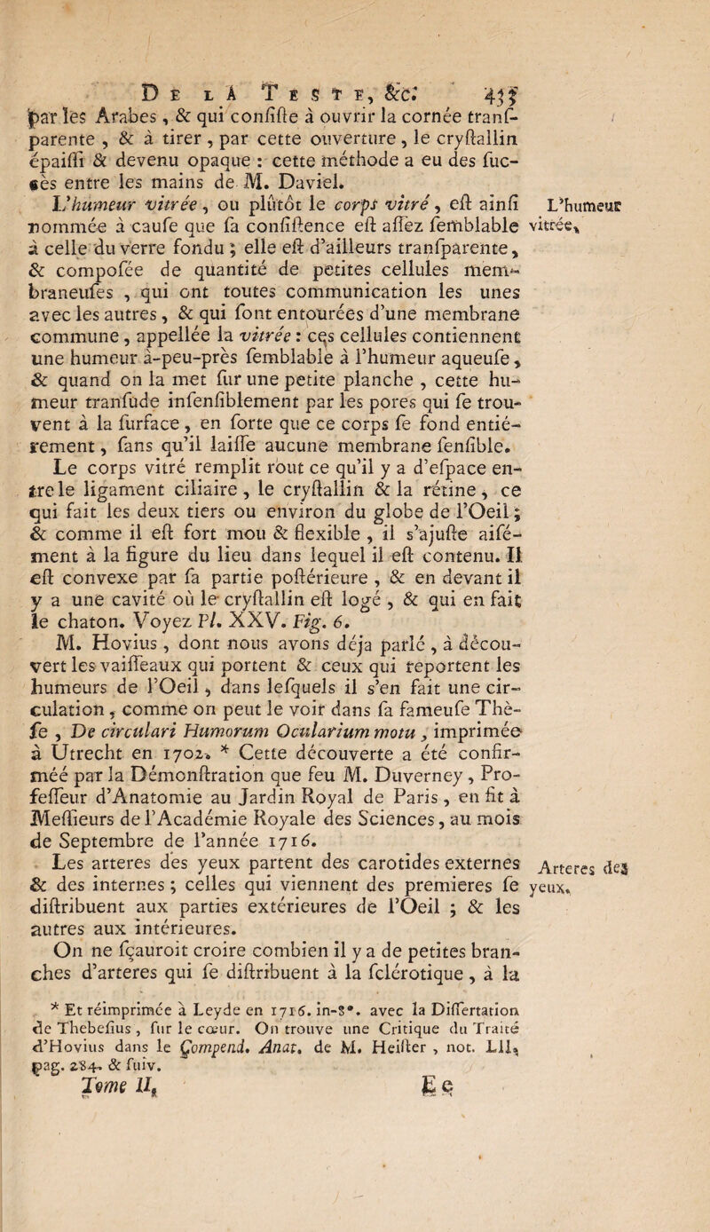 De là Tï m, foî 43 f par les Arabes, & qui confifte à ouvrir la cornée tranf- parente , & à tirer , par cette ouverture, le cryftallin épaifti & devenu opaque : cette méthode a eu des fuc- «ès entre les mains de M. David. L’humeur vitrée , ou plutôt le corps vitré, eft ainfi L’humeur nommée à caufe que fa confiftence eft allez femblable vitrée* à celle du verre fondu ; elle eft d’ailleurs tranfparente, & compofée de quantité de petites cellules ment*- braneufes , qui ont toutes communication les unes avec les autres, & qui font entourées d’une membrane commune, appellée la vitrée : cqs cellules contiennent une humeur à-peu-près femblable à l’humeur aqueufe , & quand on la met fur une petite planche , cette hu¬ meur tranfude infenfiblement par les pores qui fe trou¬ vent à la furface , en forte que ce corps fe fond entiè¬ rement , fans qu’il laiffe aucune membrane fenlible. Le corps vitré remplit rout ce qu’il y a d’efpace en¬ tre le ligament ciliaire, le cryftallin & la rétine, ce qui fait les deux tiers ou environ du globe de l’Oeii ; & comme il eft fort mou & flexible , il s’ajufte aifé- ment à la figure du lieu dans lequel il eft contenu. Il eft convexe par fa partie poftérieure , & en devant il y a une cavité où le cryftallin eft logé , & qui en fait le chaton. Voyez P/. XXV. Fig. 6. M. Hovius, dont nous avons déjà parlé , à décou¬ vert les vaiifeaux qui portent & ceux qui reportent les humeurs de l’Oeil, dans lefquels il s’en fait une cir¬ culation , comme on peut le voir dans fa fameufe Thè- fe , De circulari Humorum Oculariummotu, imprimée à Utrecht en 1702-. * Cette découverte a été confir- méé par la Démcnftration que feu M. Duverney, Pro- feffeur d’Anatomie au Jardin Royal de Paris, en fit à Meflieurs de l’Académie Royale des Sciences, au mois de Septembre de l’année 1716. Les arteres dès yeux partent des carotides externes Arteres des & des internes ; celles qui viennent des premières fe yeux, diftribuent aux parties extérieures de l’Oeil ; & les autres aux intérieures. On ne fçauroit croire combien il y a de petites bran¬ ches d’arteres qui fe diftribuent à la fclérotique, à la * Et réimprimée à Leyde en 1715. in-?*, avec la Difiertation de Thebefius , fur le cœur. On trouve une Critique du Traité d’Hovius dans le Çompead. Anat, de M. Heifter , not. L1L çag. 2,'84. & fuiv. Tme il, jE c