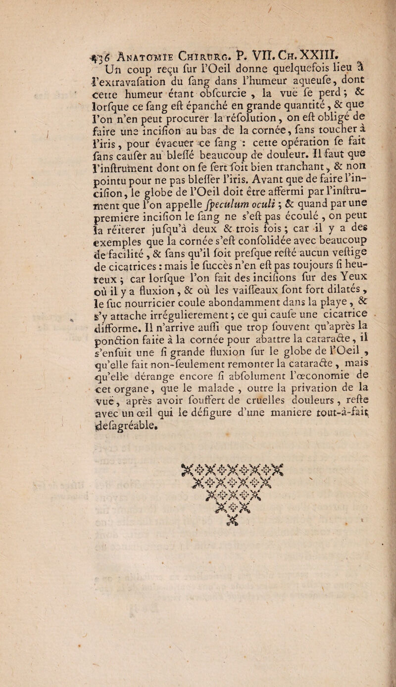 / 4^6 Anatomie Chïrîtrg. P. VIT. Ch. XXIII. Un coup reçu fur l’Oeil donne quelquefois lieu Y l’extravafation du fang dans l’humeur aqueufe, dont cette humeur étant obfcurcie , la vue fe perd ; 8c lorfque ce fang eft épanché en grande quantité, & que l’on n’en peut procurer la réfolution, on eft obligé de faire une incifion au bas de la cornée, fans toucher a l’iris, pour évacuer ce fang : cette opération fe fait fans caufèr aublefté beaucoup de douleur. Il faut que l’inftrument dont on fe fert foit bien tranchant, & non pointu pour ne pas bleiïèr l’iris. Avant que de faire l’in- cifion, le globe de l’Oeil doit être affermi par l’inftru- Tüent que l’on appelle fyeculum oculi ; 8c quand par une première incifion le fang ne s’eft pas écoulé , on peut la réitérer jufqu’à deux & trois fois; car il y a des exemples que la cornée s’eft confolidée avec beaucoup de facilité , & fans qu’il foit prefque refté aucun veftige de cicatrices : mais le fuccès n’en eft pas toujours fi heu¬ reux ; car lorfque l’on fait des incifions fur des Yeux où il y a fluxion, & où les vaiflèaux font fort dilatés , le fuc nourricier coule abondamment dans la playe, & s’y attache irrégulièrement ; ce qui caule une cicatrice difforme. Il n’arrive aufli que trop fouvent qu’après la pondion faite à la cornée pour abattre la catarade, il s’enfuit une fi grande fluxion fur le globe de l’Oeil , qu’elle fait non-feulement remonter la catarade , mais qu’elle dérange encore fi absolument l’œconomie de cet organe, que le malade , outre la privation de la vuë, après avoir fouffert de cruelles douleurs , refte avec un œil qui le défigure d’une maniéré tout-à-fait $le (agréable. X 4X*$X-$*X x>x>x^x x&x&x x^x X î