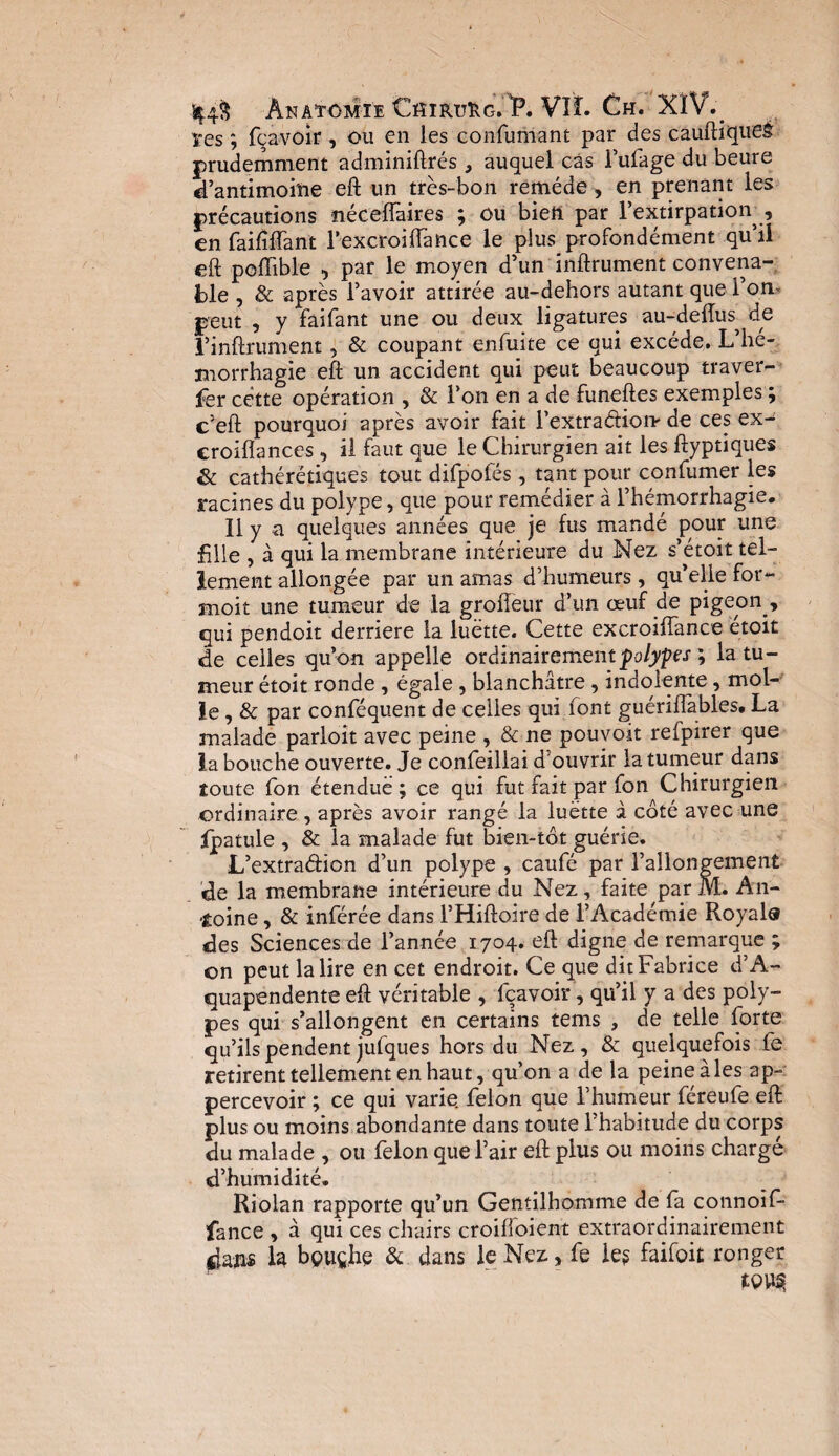 ^4§ Anatomie CfimuftG. iP. VIL Ch. XIY. ïes ; fçavoir , ou en les confumant par des cauftiqueè prudemment adminiftrés, auquel cas Fulage du heure d’antimoine eft un très-bon remède, en prenant les précautions néceffaires ; ou bien par l’extirpation , en faiftflant T excroiftance le plus profondément qu’il eft peiïible , par le moyen d’un inftrument convena¬ ble , & après l’avoir attirée au-dehors autant que l’on* peut , y faifant une ou deux ligatures au-deftus^ de l’inftrument, & coupant enfiiite ce qui excède. L’hé¬ morrhagie eft un accident qui peut beaucoup traver¬ ser cette opération , & l’on en a de funeftes exemples ; c’eft pourquoi après avoir fait l’extradion- de ces ex- eroiflances, il faut que le Chirurgien ait les ftyptiques & cathérétiques tout difpofés , tant pour confumer les racines du polype, que pour remédier à l’hémorrhagie. Il y a quelques années que je fus mandé pour une fille , à qui la membrane intérieure du Nez s’étoit tel¬ lement allongée par un amas d’humeurs, qu’elle for- moit une tumeur de la grofteur d’un œuf de pigeon., qui pendoit derrière la luette. Cette excroiftance étoit de celles qu’on appelle ordinairement polypes ; la tu¬ meur étoit ronde , égale , blanchâtre, indolente, mol¬ le, & par conféquent de celles qui font guéniïables, La malade parloit avec peine , & ne pouvoit refpirer que la bouche ouverte. Je confeillai d ouvrir la tumeur dans toute Son étendue ; ce qui fut fait par fon Chirurgien ordinaire , après avoir rangé la luette à côté avec une fpatule , & la malade fut bien-tôt guérie. L’extradion d’un polype , caufé par l’allongement de la membrane intérieure du Nez, faite par M. An¬ toine , & inférée dans l’Hiftoire de l’Académie Royal® des Sciences de l’année 1704» eft digne de remarque ; on peut la lire en cet endroit. Ce que dit Fabrice d’A- quapendente eft véritable , lqavoir, qu’il y a des poly¬ pes qui s’allongent en certains tems , de telle forte qu’ils pendent jufques hors du Nez, & quelquefois fe retirent tellement en haut, qu’on a de la peine à les ap- percevoir ; ce qui varie félon que l’humeur féreufe eft plus ou moins abondante dans toute l’habitude du corps du malade , ou félon que l’air eft plus ou moins chargé d’humidité. Riolan rapporte qu’un Gentilhomme de fa connoif- fance , à qui ces chairs croiftoient extraordinairement *laiis la bçuçhe & dans le Nez, fe le? faifoit ronger