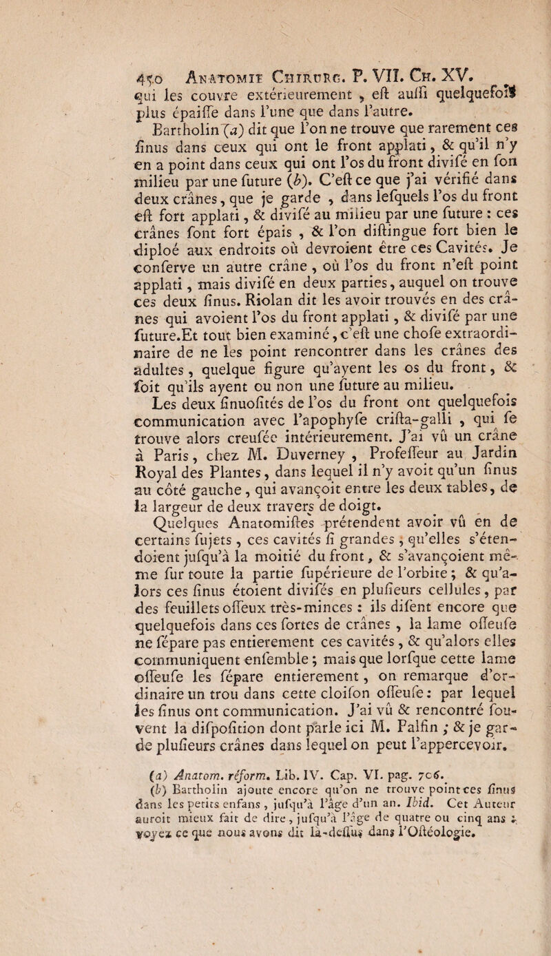 4^-0 ânâtomïï Chirürg. P. VIT. Ch. XV. qui les couvre extérieurement , eft aufli quelquefois plus épaifle dans l’une que dans l’autre. Bartholinl^O dit que l’on ne trouve que rarement ces iinus dans ceux qui ont le front applati , & qu’il n’y en a point dans ceux qui ont l’os du front divifé en fon milieu par une future \b). C’eft ce que fai vérifié dans deux crânes, que je garde , dans lefquels l’os du front eft fort applaf.i, & divifé au milieu par une future : ces crânes font fort épais , & l’on diftingue fort bien le diploé aux endroits où devroient être ces Cavités. Je conferve un autre crâne , où l’os du front n’eft point applati, mais divifé en deux parties, auquel on trouve ces deux fînus. Riolan dit les avoir trouvés en des crâ¬ nes qui avoient l’os du front applati, & divifé par une future.Et tout bien examiné, c’eft une chofe extraordi¬ naire de ne les point rencontrer dans les crânes des adultes, quelque figure qu’ayent les os du front, 3c foit qu’ils ayent ou non une future au milieu. Les deux finuofités de l’os du front ont quelquefois communication avec^ l’apophyfe crifta-galli , qui fe trouve alors creufée intérieurement. J’ai vu un crâne à Paris, chez M. Duverney , Profeffeur au Jardin Royal des Plantes, dans lequel il n’y avoit qu’un fînus au côté gauche, qui avançoit entre les deux tables, de la largeur de deux travers de doigt. Quelques Anatomiftes prétendent avoir vu en de certains fujets, ces cavités ft grandes, qu’elles s’éten- doient jufqu’à la moitié du front, & s’avançoient mê¬ me fur toute la partie jfùpérieure de l’orbite ; & qu’a- lors ces fînus étoient divifés en plulîeurs cellules, par des feuillets offeux très-minces : ils difent encore que quelquefois dans ces fortes de crânes , la lame ofleufe ne fépare pas entièrement ces cavités, & qu’alors elles communiquent enfemble ; mais que lorfque cette lame ofleufe les fépare entièrement, on remarque d’or¬ dinaire un trou dans cette cloifon ofleufe: par lequel les finus ont communication. J’ai vû & rencontré fou- vent la difpofition dont parle ici M. Palfin ; & je gar¬ de plufieurs crânes dans lequel on peut i’appercevoir. (a) Anatom. réform. Lib. IV. Cap. VI. pag. 7c6. (b) Bartholin ajoute encore qu’on ne trouve point ces finus dans les petits enfans , jufqu’à l’âge d’un an. Ibid. Cet Auteur auroit mieux fait de dire, jufqu’à l’.îge de quatre ou cinq ans : voyez ce que nous avons dit la.-deïiu$ dans i’Qftéologie.