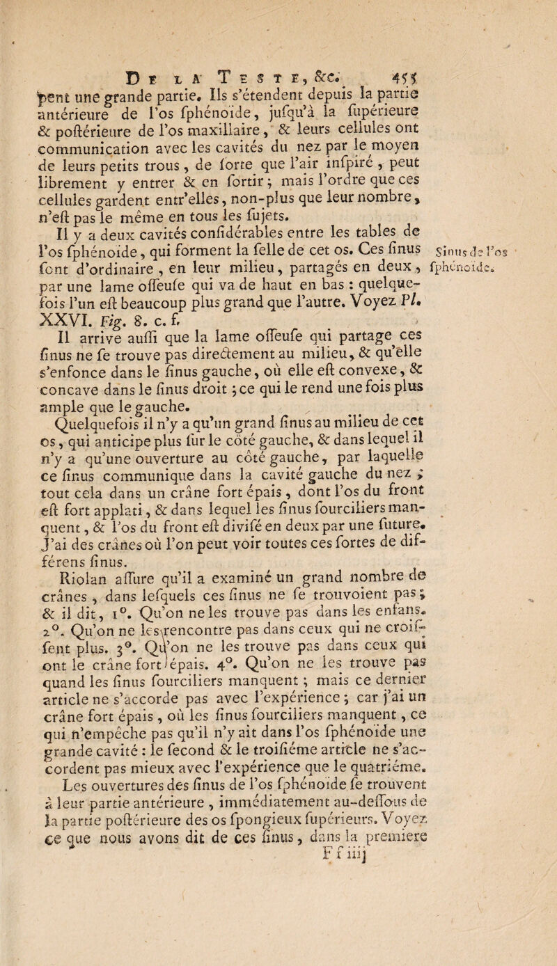 *pent une grande partie* Ils s’étendent depuis la partie antérieure de l’os fphénoïde, jufqu’a la fiipérieure & poftérieure de l’os maxillaire, & leurs cellules ont communication avec les cavités du nez par le moyen de leurs petits trous, de forte que l’air infpire , peut librement y entrer & en fortir ; mais 1 ordre que ces cellules gardent entr’elîes, non-plus que leur nombre, n’eft pas le même en tous les fujets. Il y a deux cavités considérables entre les tables de l’os Sphénoïde, qui forment la Telle de cet os. Ces finus S;nus pos font d’ordinaire , en leur milieu, partagés en deux, fphcnonic. par une lame offeufe qui va de haut en bas : quelque¬ fois l’un eft beaucoup plus grand que l’autre. Voyez P/. XXVI. Fig. 8. c. f Il arrive auffi que la lame offeufe qui partage ces finus ne fe trouve pas direéïement au milieu, & qu elle s’enfonce dans le finus gauche, où elle eft convexe, & concave dans le finus droit ;ce qui le rend une fois plus ample que le gauche. Quelquefois il n’y a qu’un grand finus au milieu de cet es, qui anticipe plus fur le côté gauche, & dans lequel il n’y a qu’une ouverture au côté gauche, par laquelle ce finus communique dans la cavité gauche du nez > tout cela dans un crâne fort épais, dont l’os du front eft fort applati, & dans lequel les finusfourciliersman¬ quent , & l’os du front eft divifé en deux par une future* J’ai des crânes où l’on peut voir toutes ces fortes de dif- férens finus. Riolan affine qu’il a examiné un grand nombre de crânes , dans lefquels ces finus ne fe trouvoient pas; & il dit, i°. Qu’on ne les trouve pas dans lys en fa ns. 2°. Qu’on ne les’,rencontre pas dans ceux qui ne croit- fent plus. 30. Qil’on ne les trouve pas dans ceux qui ont le crâne fort ) épais. 4°. Qu’on ne les trouve pas quand les finus fourciliers manquent ; mais ce dernier article ne s’accorde pas avec l’expérience ; car j’ai un crâne fort épais, où les finus fourciliers manquent, ce qui n’empêche pas qu’il n’y ait dans l’os fphénoïde une grande cavité : le fécond & le troifîéme artrtle ne s’ac¬ cordent pas mieux avec l’expérience que le quatrième. Les ouvertures des finus de l’os fphénoïde fe trouvent à leur partie antérieure , immédiatement au-deftous de la partie poftérieure des os fpongieux fupérieurs. Voyez ce que nous avons dit de ces finus, dans la premiers i’ i m j