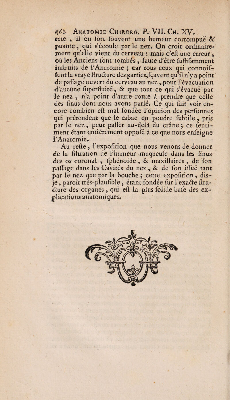 tète , il en fort louvent une humeur corrompue Si puante, qui s’écoule par le nez. On croit ordinaire¬ ment qu’elle vient du cerveau : mais c’eft une erreur , où les Anciens font tombés , faute d’étre fuffifamment inftruits de l’Anatomie ; Car tous ceux qui connoif- fent la vraye ftruéfure des parties,fçavent qu’il n’y a point de pafîage ouvert du cerveau au nez , pour l’évacuation d’aucune fuperfluité, & que tout ce qui s’évacué par le nez , n’a point d’autre route à prendre que celle des finus dont nous avons parlé. Ce qui fait voir en¬ core combien eft mal fondée l’opinion des perfonnes qui prétendent que le tabac en poudre fubtile, pris par le nez, peut paffer au-delà du crâne ; ce fenti- ment étant entièrement oppofé à ce que nous enfeigne l’Anatomie. Au refte, l’expofition que nous venons de donner de la filtration de l’humeur muqueufe dans les finus des os coronal , fphénoide, & maxillaires , de fon pafîage dans les Cavités du nez, & de fon ifTuë tant par le nez que par la bouche ; cette expofition , dis- je, paroit très-plaufible, étant fondée fur l’exaéfe ftru- dure des organes, qui eft la plus folide bafe des ex¬ plications anatomiques.