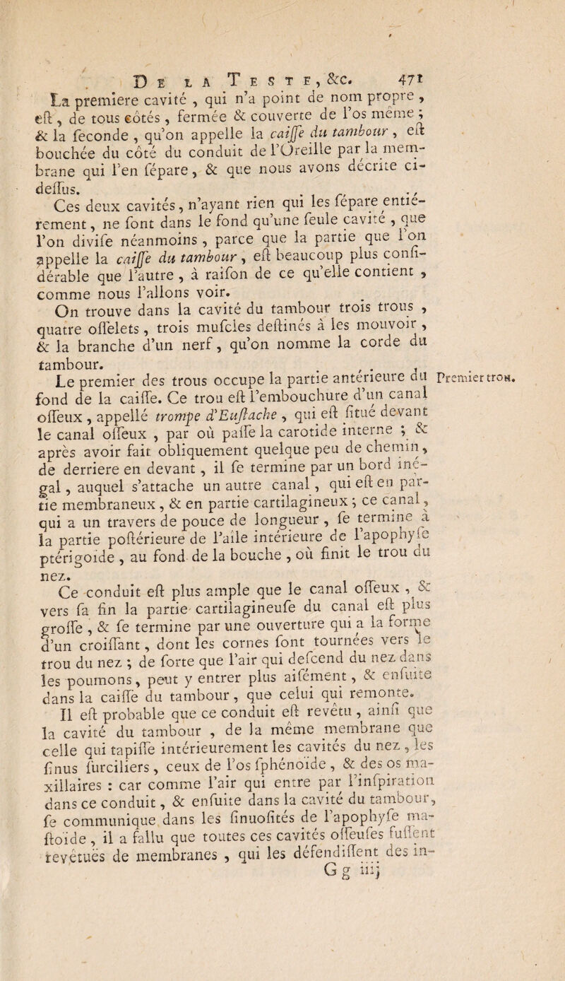 La première cavité , qui n’a point de nom propre , eft , de tous côtés, fermée & couverte de i os même, & la fécondé , qu’on appelle la caijje du tambour , eft bouchée du côté du conduit de l’Oreille par la mem¬ brane qui l’en lépare, & que nous avons décrite ci- deiïus. . . , r. Ces deux cavités, n’ayant rien qui les fepare entiè¬ rement , ne font dans le fond qu une feuie cavité , que l’on divife néanmoins, parce que la partie que ion appelle la caijje du tambour, eh beaucoup plus conli- dérable eue fautre , a raifon de ce qu elie contient , comme nous l’allons voir. On trouve dans la cavité du tambour trois trous , quatre offelets , trois mufeies deftinés à les mouvoir , & la branche d’un nerf, qu’on nomme la corde du tambour. , . Le premier des trous occupe la partie anterieure du premiertros. fond de la caille. Ce trou eft l’embouchure d’un canal offeux , appellé trompe d'Euftache , qui eh fitue devant le canal offeux , par où palfe la carotide interne ; & après avoir fait obliquement quelque peu de chemin, de derrière en devant, il fe termine par un bord iné¬ gal , auquel s’attache un autre canal, qui eft en par¬ tie membraneux, & en partie cartilagineux ; ce canal, qui a un travers de pouce de longueur , fe termine a la partie poftérieure de l’aile intérieure de 1 apoph) (o ptérigoide , au fond de la bouche , où finit le trou ou nez. Ce conduit eft plus ample que le canal oiTeux os- vers fa fin la partie cartiiagineufe du canal eft plus grolfe , & fe termine par une ouverture qui a la foi me d’un croifTant, dont les cornes font tournées vers le trou du nez ; de forte que l’air qui descend du nez dans les poumons, peut y entrer plus ailement, & enfui.e dans la caillé du tambour, que celui qui remonte. Il eft probable que ce conduit eft revetu, ainn que la cavité du tambour , de la même membrane que celle qui tapilfe intérieurement les cavités du nez , les finus fur ci lier s, ceux de l’os Iphénoide , & des os ma¬ xillaires : car comme fair qui entre par l’inlpiration dans ce conduit, & enfuite dans la cavité du tambour, fe communique dans les finuofités de l’apophyfe ma- ftoide , il a fallu que toutes ces cavités ofteufes Ment revêtues de membranes , qui les de fendillent des in-