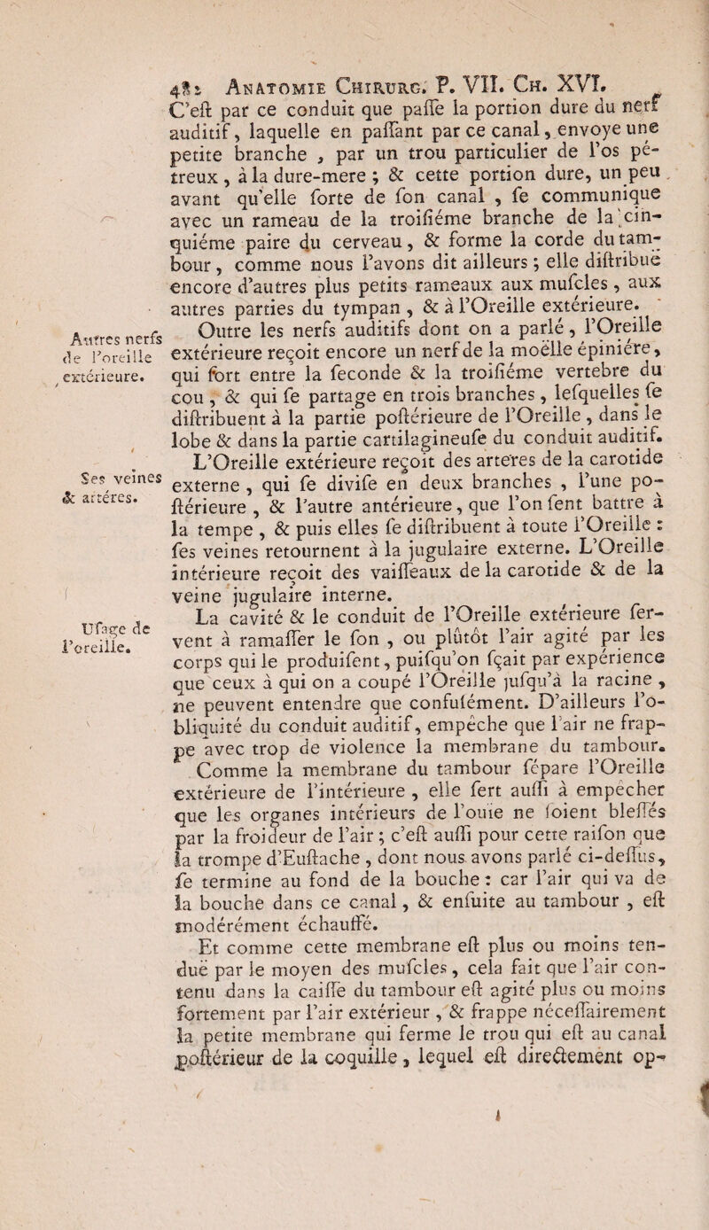 Autres nerfs de Toreilie / extérieure. é Ses veines <k artères. 'ï Ufage de l’oreiiie. Anatomie Chirurg. P. VÎT. Ch. XVL C’eft par ce conduit que paffe ia portion dure du neu auditif, laquelle en paffant par ce canal, envoyé une petite branche 3 par un trou particulier de l’os pé- treux , à la dure-mere ; & cette portion dure, un peu avant qu’elle forte de fon canal , fe communique avec un rameau de la troiiiéme branche de la cin¬ quième paire du cerveau, & forme la corde du tam¬ bour , comme nous l’avons dit ailleurs ; elle diftribuè encore d’autres plus petits rameaux aux mufcles, aux autres parties du tympan , & à l’Oreille extérieure. Outre les nerfs auditifs dont on a parlé, l’Oreille extérieure reçoit encore un nerf de la moëlle épinieie, qui fort entre la fécondé & la troifîéme vertebre du cou , & qui fe partage en trois branches, lefquelles fe diftribuent à la partie poftérieure de l’Oreille , dans’ le lobe & dans la partie cartilagineufe du conduit auditif. L’Oreille extérieure reçoit des arteres de la carotide externe , qui fe divife en deux branches , l’une po¬ ftérieure , & l’autre antérieure, que l’on fent battre a la tempe , & puis elles fe diftribuent à toute l’Oreille : fes veines retournent à la jugulaire externe. L’Oreille intérieure reçoit des vaiffeaux de la carotide & de la -5 veine jugulaire interne. La cavité & le conduit de l’Oreille extérieure fer¬ vent à ramaffer le fon , ou plutôt 1 air agite par les corps qui le produifent, puifqu’on fqait par expérience que ceux à qui on a coupé l’Oreille jufqu’à la racine , ne peuvent entendre que confulément. D’ailleurs l’o¬ bliquité du conduit auditif, empêche que l’air ne frap¬ pe avec trop de violence la membrane du tambour. Comme la membrane du tambour fcpare l’Oreille extérieure de l’intérieure , elle fert auifi à empecher que les organes intérieurs de fouie ne (oient blefies par la froideur de l’air ; c’eft auffi pour cette raifon que la trompe d’Euftache , dont nous, avons parlé ci-defîus, fe termine au fond de la bouche: car l’air qui va de la bouche dans ce canal, & enfuite au tambour , eft modérément échauffé. Et comme cette membrane eft plus ou moins ten¬ due par le moyen des mufcles , cela fait que l’air con¬ tenu dans la caiffe du tambour eft agité plus ou moins fortement par l’air extérieur , & frappe néceffairement la petite membrane qui ferme le trou qui eft au canal p.oftérieur de la coquille, lequel eft dire&ement op-? 1