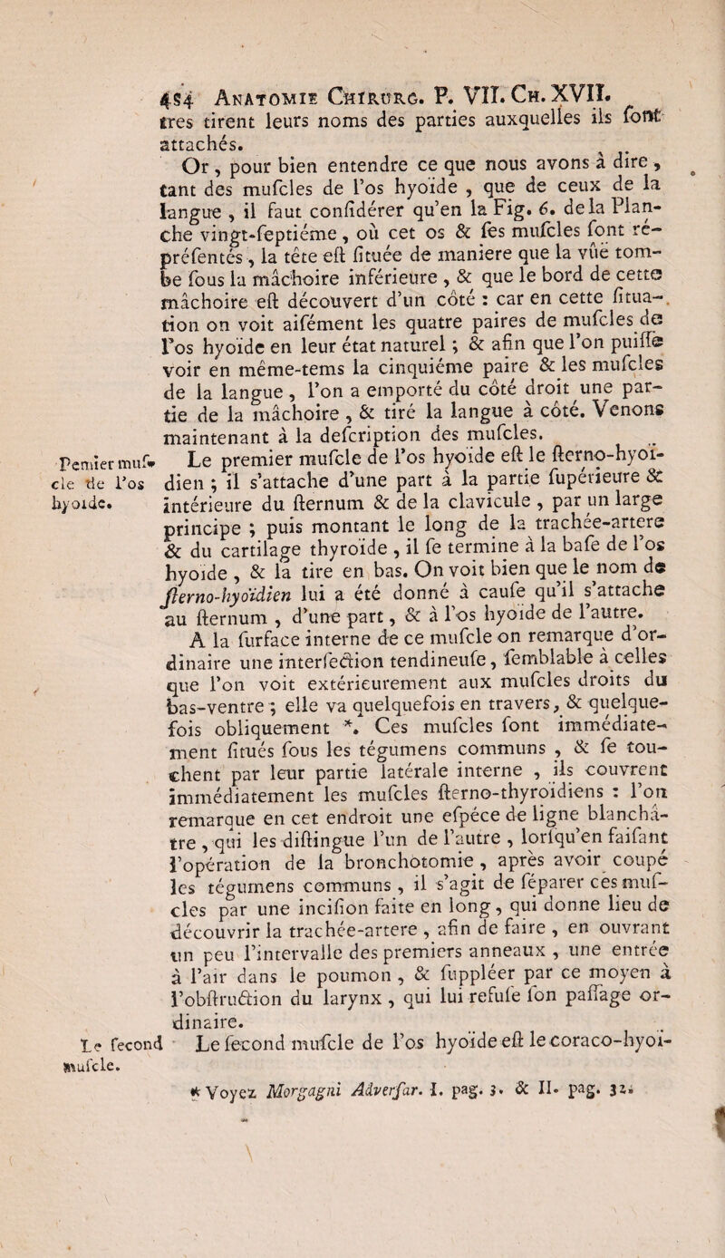 très tirent leurs noms des parties auxquelles ils font attachés. % . Or , pour bien entendre ce que nous avons à dire , tant des mufcles de l’os hyoïde , que de ceux de la langue , il faut confidérer qu’en la Fig. 6• delà Plan¬ che vingt-feptiéme, où cet os & les mufcles font re- préfentés, la tête eft fituée de maniéré que la vue tom¬ be fous la mâchoire inférieure , & que le bord de cette mâchoire eft découvert d’un côte : car en cette fitua- tion on voit aifément les quatre paires de mufcles de Fos hyoïde en leur état naturel ; & afin que l’on puiffe voir en même-tems la cinquième paire & les mufcles de la langue, l’on a emporté du côté droit une par¬ tie de la mâchoire , & tiré la langue a cote. Venons maintenant à la defcriptîon des mufcles. Fermer muf# Le premier mufcle de l’os hyoïde eft le fterno-hyoï- cle tie Fos dieu ; il s’attache d’une part à la partie fupévieure 8C hyoïde. intérieure du fternum & de la clavicule , par un large principe ; puis montant le long de la trachee-artere & du cartilage thyroïde , il fe termine à la bafe de l’os hyoïde , & la tire en bas. On voit bien que le nom de Jlerno-hydidien lui a été donné â caufe qu’il s’attache au fternum , d’une part, & à l’os hyoïde de 1 autre. A la furface interne de ce mufcle on remarque d’or¬ dinaire une inter fedion tendineufe, femblable à celles que l’on voit extérieurement aux mufcles droits du bas-ventre ; elle va quelquefois en travers, & quelque¬ fois obliquement *. Ces mufcles font immédiate¬ ment fitués fous les tégumens communs , & fe tou¬ chent par leur partie latérale interne , ils couvrent immédiatement les mufcles fterno-thyroïdiens : l’on remarque en cet endroit une efpéce de ligne blanchâ¬ tre , qui les diftingue l’un de l’autre , loriqu’en faifant l’opération de la bronchotomie, après avoir coupc les tégumens communs , il s’agit de féparer césmuf- cles par une incifion fane en long, qui donne lieu de découvrir la trachée-artere , afin de faire , en ouvrant un peu l’intervalle des premiers anneaux , une entrée à l’air dans le poumon , & fuppléer par ce moyen à l’obftruétion du larynx , qui lui refufe Ion paftage or¬ dinaire. fécond Le fécond mufcle de l’os hyoïde eft le coraco-hyoï- »\ufcle. * Voyez Morgagni Adverfar. I. pag. s. & II. pag. jî;