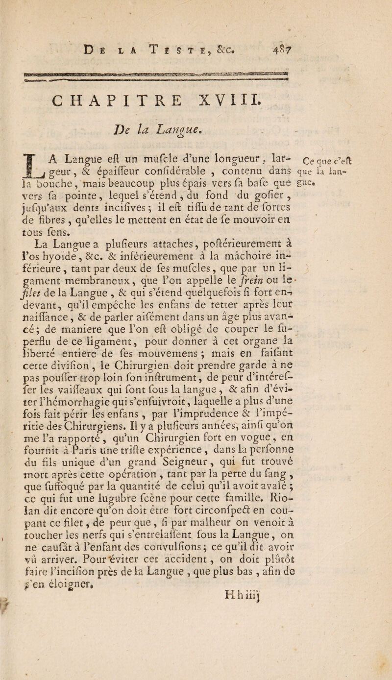 Di la Teste, &c« CHAPITRE XVIII. De la Langue. O LA Langue efl un mufcle d’une longueur, lar- Cequec’eft geur, & épaiffeur conlidérable , contenu dans que la lan- la bouche, mais beaucoup plus épais vers fa bafe que gue* vers fa pointe, lequel s’étend * du fond du goder, jufqu'aux dents incifives ; il efl tiffu de tant de fortes de fibres, qu’elles le mettent en état de fe mouvoir eu tous fens. La Langue a plufieurs attaches, poflérieurement à l’os hyoïde, &c. & inférieurement à la mâchoire in¬ férieure , tant par deux de fes mufcles, que par un li¬ gament membraneux, que l’on appelle le frein ou le* jîlet de la Langue , & qui s’étend quelquefois fi fort en- devant, qu’il empêche les enfans de tetter après leur naiffance, & de parler aifément dans un âge plus avan¬ cé; de maniéré que l’on efl obligé de couper le fit— perdu de ce ligament, pour donner à cet organe la liberté entière de fes mouvemens ; mais en faifant cette divifion, le Chirurgien doit prendre garde à ne pas pouffer trop loin fon infiniment, de peur d’intéref- îer les vaiffeaux qui font fous la langue , & afin d’évi¬ ter l’hémorrhagie qui s’enfuivroit, laquelle a plus d’une fois fait périr les enfans, par l’imprudence & l’impé¬ ritie des Chirurgiens. Il y a plufieurs années, ainfï qu’on me l’a rapporté , qu’un Chirurgien fort en vogue, en fournit à Paris une trille expérience , dans la perfonne du fils unique d’un grand Seigneur , qui fut trouvé mort après cette opération , tant par la perte du fang , que futtoqué par la quantité de celui qu’il avoit avalé ; ce qui fut une lugubre fcène pour cette famille. Rio- lan dit encore qu’on doit être fort circonfpeé! en cou¬ pant ce filet, de peur que, fi par malheur on venoit à toucher les nerfs qui s’entrelafïënt fous la Langue, on ne caufât à l’enfant des convulfions; ce qu’il dit avoir vu arriver. Pour'éviter cet accident, on doit plutôt faire J’incifion près de la Langue , que plus bas, afin de s’en éloigner» Y T 1 * * * * in h ni)