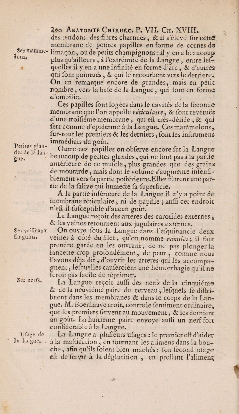 Ses mamttie- |ons. 3 Petites glan¬ des de la lan¬ gue. Ses vaîflfeaux fanguins. Ses nerfs. Ufage de la langue,. . 4?g Anatomie Chïrurg. P. Vîî. C?i. XVIIL des tendons des fibres charnues, & il s’élève fur cèttC? membrane de petites papilles en forme de cornes de limaçon, ou de petits champignons : il y en a beaucoup plus qu’ailleurs, à l’extrémité de la Langue, entre les¬ quelles il y en a une infinité en forme d’arc, & d’autres qui font pointues, & qui fe recourbent vers le derrière. On en remarque encore de grandes, mais en petit nombre, vers la bafe de la Langue, qui font'en forme d’ombilic. Ces papilles font logées dans le cavités delà fécondé membrane que l’on appelle réticulaire, & font revétuës d’une troifiéme membrane , qui eft très-déliée , & qui fert comme d’épiderme à la Langue. Ces marnmelons9 fur-tout les premiers & les derniers, font les inftrumens immédiats du goût. Outre ces papilles on obferve encore fur la Langue beaucoup de petites glandes, qui ne font pas à la partie antérieure de ce mulcle, plus grandes que des grains de moutarde, mais dont le volume s’augmente infenfi- biement vers fa partie poftérieure.Elles filtrent une par¬ tie de la falive qui humede fa fiiperficie. A la partie inférieure de la Langue il n’y a point de membrane réticulaire, ni de papiiie ; aufii cet endroit n’eft-il fufceptible d’aucun goût. La Langue reçoit des arteres des carotides externes „ 8c fes veines retournent aux jugulaires externes. On ouvre fous la Langue dans l’efquinancie deux veines à côté du filet, qu’on nomme ranidés ; il faut prendre garde en les ouvrant, de ne pas plonger la lancette trop profondément, de peur , comme nous l’avons déjà dit, d’ouvrir les arteres qui les accompa¬ gnent, lesquelles cauferoient une hémorrhagie qu’il ne feroit pas facile de réprimer. La Langue reçoit auffi des nerfs de la cinquième & de la neuvième paire du cerveau, lefquels fe diftri- buent dans les membranes & dans le corps de la Lan¬ gue. M. Boerhaave croit, contre le fentiment ordinaire* que les premiers fervent au mouvement, & les derniers au goût. La huitième paire envoyé auffi un nerf fort confidérable à la Langue. La Langue a plufieurs ufages : le premier eft d’aider à la maftication , en tournant les alimens dans la bou¬ che, afin qu’ils foient bien mâchés: fon fécond ufage eft de fervk à la déglutition , en prelfant l’alimenf;