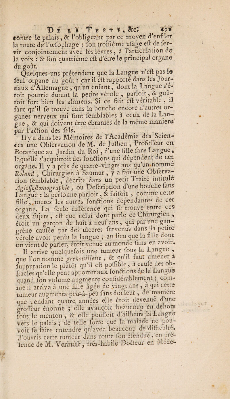 De ïï Teste; && ^ contre le palais, & l’obligeant parce moyen d’enfiler la route ded’œfophage : Ion troifiéme ufage eft de fer- vir conjointement avec les lèvres, à l’articulation de la voix : & fon quatrième eft d’ètre le principal organe du goût. Quelques-uns prétendent que la Langue n’eft pas le feul organe du goût : car il eft rapporté dans les Jour¬ naux d’Allemagne , qu’un enfant, dont la Langue se- toit pourrie durant la petite vérole , parioit, & gou- toit fort bien les alimens. Si ce fait eft véritable , il faut qu’il fe trouve dans la bouche encore d autres or¬ ganes nerveux qui font femblables a ceux de la Lan- gue , & qui doivent être ébranlés de la même manier© par l’adion des fels. # . Il y a dans les Mémoires de l’Academie des Scien¬ ces une Obfervation de M. de Juftieu , Profeiïèur en Botanique au Jardin du Roi, d’une fille fans Langue, laquelle s’acquittoit des fonctions qui dépendent de cet orgàne. Il y a près de quatre-vingts ans qu un nomme Roland , Chirurgien à Saumur , y a fait une Obferva¬ tion femblable, décrite dans un petit traité intitule Agi ojjojlomogr aphte, ou Defcription d une bouche fans Langue : la perfonne parioit, & faifoit , comme cette fille,.toutes les autres fondions dépendantes de cet organe. La feule différence qui fe trouve entre ces deux fujets, eft que celui dont parle ce Chirurgien , étoit un garçon de huit à neuf ans , qui par une gan¬ grène caufee par des ulcérés furvenus dans la petite vérole avoit perdu la langue ; au lieu que la fille dont on vient de parler, étoit venue au monde fans en avoir» Il arrive quelquefois une tumeur fous la Langue , que l’on nomme grenouillette , & qu il faut amener a fuppuration le plutôt qu’il eft poflible, à caufe des oo- Jiacles qu’elle peut apporter aux fondions de la Langue quand fon volume augmente confidérabiement com¬ me ii arriva d une fille agee de vingt ans, à qui cette tumeur augmenta peu-à-peu fans douleur , de manière que pendant quatre années elle étoit devenuë d une groffeur énorme 5 elle avançoit beaucoup en denors jous le menton, & elle pouftbit d ailleurs la Langue vers le palais ; de telle forte que Ta malade ne pour¬ voit fe faire entendre qu’avec beaucoup de difficulté. J’ouvris cette tumeur dans toute fon étendue, en pre- fence de M. VerhuMF, très-habile Codeur en Mede-