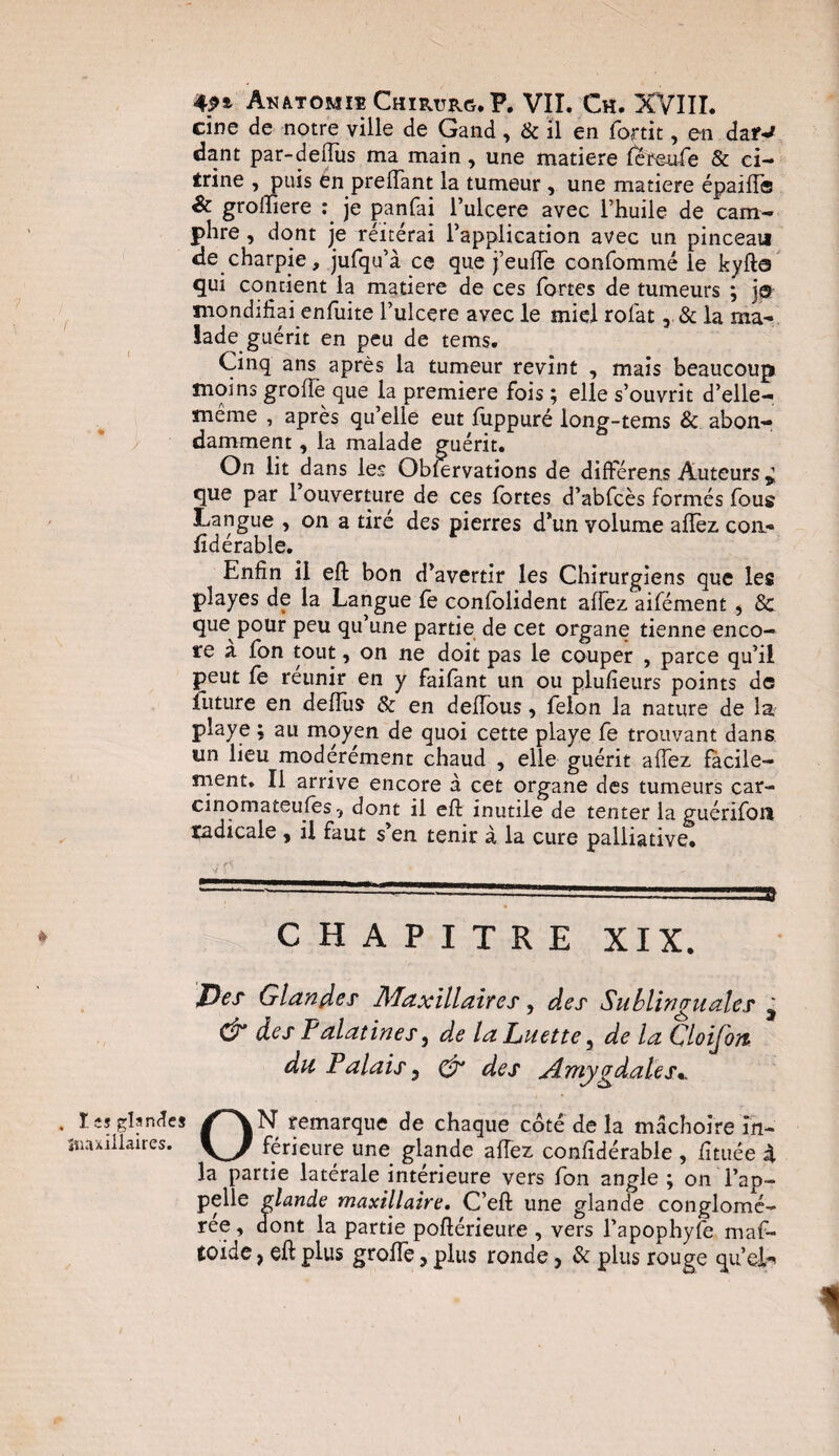 cine de notre ville de Gand, & il en fortit, en dar-* dant par-deflus ma main, une matière lereufe & ci- trine , puis en prelfant la tumeur , une matière épailf® & groftiere je panfai l’ulcere avec l’huile de cam¬ phre , dont je réitérai l’application avec un pinceau de charpie, jufqu’à ce que j’eulfe confommé le kyfta qui contient la matière de ces fortes de tumeurs ; j® mondifîai enfuite l’ulcere avec le miel rolat 3 & la ma¬ lade guérit en peu de tems. Cinq ans après la tumeur revint , mais beaucoup moins grolïè que la première fois ; elle s’ouvrit d’elle- meme , après qu’elle eut fuppuré long-tems & abon¬ damment , la malade guérit. On lit dans les Observations de différens Auteurs que par 1 ouverture de ces fortes d’abfcès formés fous Langue , on a tiré des pierres d’un volume allez, cou- fidérable. Enfin il eft bon d’avertir les Chirurgiens que les pîayes de la Langue fe confolident alfez aifément , 3c que pour peu qu’une partie de cet organe tienne enco¬ re a fon tout, on ne doit pas le couper , parce qu’il peut fo reunir en y faifant un ou plufieurs points de future en delfus & en delfous, félon la nature de la playe ; au moyen de quoi cette playe fe trouvant dans un lieu modérément chaud , elle guérit alfez fàcile- ment. Il arrive encore à cet organe des tumeurs car- cinomateufos, dont il eft inutile de tenter la guérifon radicale , il faut s’en tenir à la cure palliative. CHAPITRE XIX. Per Glander Maxillairer, des Sublin <^a ale r ^ & der Falatiner, de la Luette, de la CloiJojt du Palair 3 & der Amygdalejy r es glandes /~\N remarque de chaque côté de la mâchoire în- millaires. férieure une glande alfez conlîdérable , fttuée 4. la partie latérale intérieure vers fon angle ; on l’ap¬ pelle glande maxillaire. C’eft une glande conglomé¬ rée , dont la partie poftérieure , vers l’apophyfe maf- toide, eft plus grolfe, plus ronde, & plus rouge qu’dh