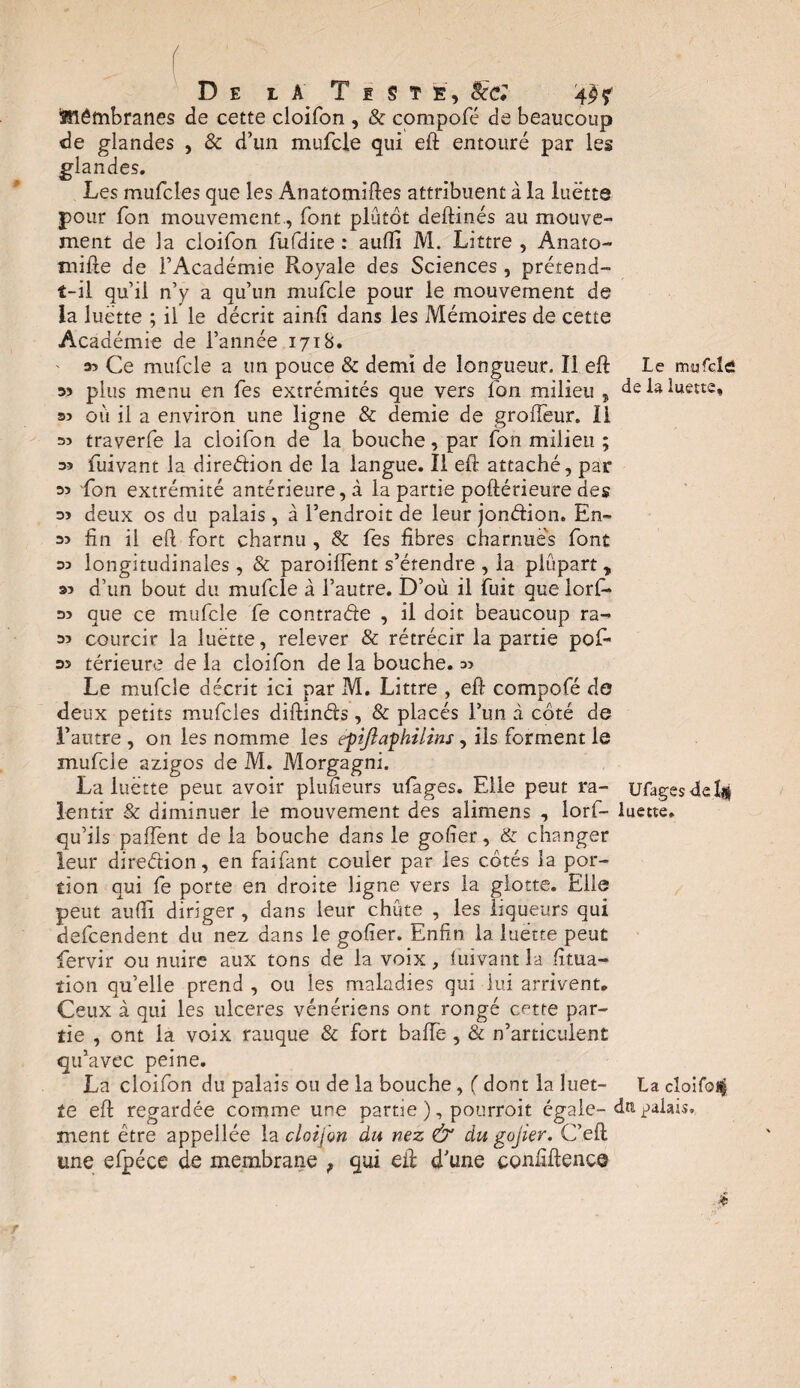 De l a Teste, Sec: îmêmbranes de cette cloifon , & compofé de beaucoup de glandes , 8c d’un mufcle qui eft entouré par les glandes. Les mufcles que les Anatomiftes attribuent à la luette pour Ion mouvement., font plutôt deft-inés au mouve¬ ment de la cloifon fufdite : audi M. Littré , Anato- mifte de l’Académie Royale des Sciences , prétend- î-il qu’il n’y a qu’un mufcle pour le mouvement de la luette ; il le décrit ainfi dans les Mémoires de cette Académie de l’année 1718. ' a? Ce mufcle a un pouce & demi de longueur. Il.eft Le mufcle 35 plus menu en fes extrémités que vers ion milieu , de la luette, 35 où il a environ une ligne & demie de grofîeur. Il 35 traverfe la cloifon de la bouche, par fon milieu ; a» fuivant la direétion de la langue. Il eft attaché, par 35 fon extrémité antérieure, à la partie poftérieure des 35 deux os du palais, à l’endroit de leur jondion. En- 35 fin il eft fort charnu , & fes fibres charnue's font 35 longitudinales , & paroilfent s’étendre , la plupart , 35 d’un bout du mufcle à l’autre. D’où il fuit que iorf- 35 que ce mufcle fe contrade , il doit beaucoup ra- 35 courcir la luette, relever & rétrécir la partie pof- 35 térieure de la cloifon de la bouche. 55 Le mufcle décrit ici par M. Littré , eft compofé do deux petits mufcles diftinds , & placés l’un à côté de l’autre , on les nomme les efijlafhilins , ils forment le mufcle azigos de M. Morgagni. La luette peut avoir plusieurs ufages. Elle peut ra- Ufagesdeïjs lentir & diminuer le mouvement des alimens , lorf- luette, qu’ils paffent de la bouche dans le gofier, & changer leur direétion, en faifant couler par les côtés la por¬ tion qui fe porte en droite ligne vers la glotte. Elle peut aufiï diriger , dans leur chiite , les liqueurs qui defeendent du nez dans le gofier. Enfin la luette peut fiervir ou nuire aux tons de la voix, luivant la fitua- tion qu’elle prend , ou les maladies qui lui arrivent. Ceux à qui les ulcérés vénériens ont rongé cette par¬ tie , ont la voix rauque & fort baffe, & n’articulent qu’avec peine. La cloifon du palais ou de la bouche, ( dont la luet- La cloifoi^ te efl regardée comme une partie ), pourroit égale-dm palais, ment être appellée la cloifon du nez & du gojier. C’ell une efpéce de membrane , qui eif d’une confidence