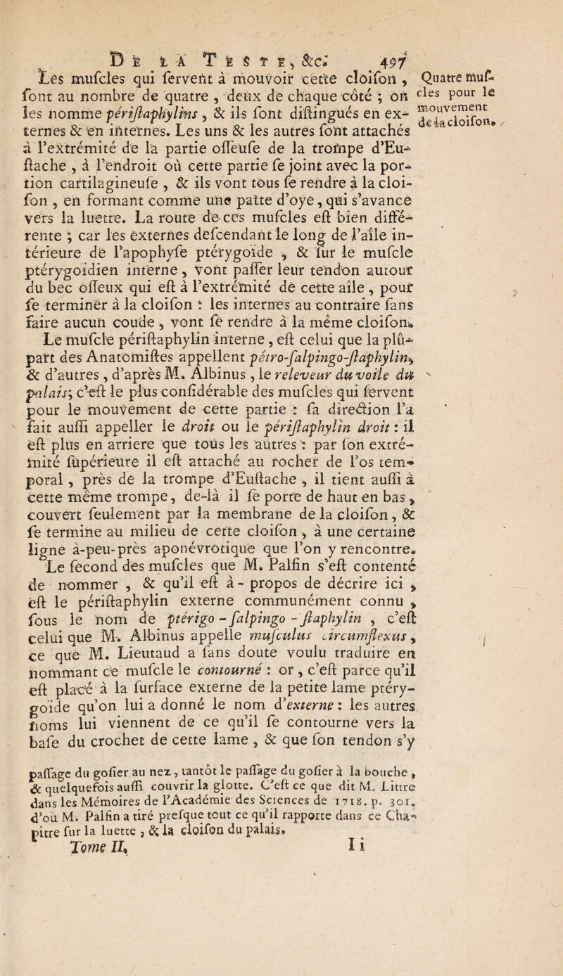 Les mufcles qui fervent à mouvoir cette cloifon , Quatre muf- font au nombre de quatre , deux de chaque côté ; ôft cles Pour les nomme périjlaphyItns , & ils font diftingués en ex- Tg^cloifon ternes & en internes. Les uns & les autres font attachés a “ac à l’extrémité de la partie ofleufe de la trompe d’Eu-* ftache , à l’endroit où cette partie fe joint avec la por¬ tion cartilagineufe , & ils vont tous fe rendre à la cloi- fon , en formant comme une patte d’oye, qui s’avance vers la luette. La route de-ces mufcles eft bien diffé¬ rente ; car les externes defcendant le long de l’aile in¬ térieure de l’apophyfe ptérygoide , & fur le mufcle ptérygoidien interne , Vont palfer leur tendon autour du bec ofîeiix qui eft à l’extrémité dé cette aile , pour Le terminer à la cloifon î les internes au contraire fans faire aucun coude , vont fe rendre à la meme cloifon» Le mufcle périftaphylin interne , eft celui que la plû-*- part des Anatomiftes appellent pétro-falpingo-Jlaphyliny 8c d’autres , d’après M. Albinus , le releveur du voile du N Palais; c’eft le plus confidérable des mufcles qui fervent pour le mouvement de cette partie •: fa diredion l’a fait aufïi appeller le droit ou îe périjlaphylin droit : il ëft plus en arriéré que tous les autres : par (on extré¬ mité füpérieure il eft attaché au rocher de l’os tem- poral, près de la trompe d’Euftache , il tient aufti à cette même trompe, de-là il fe porte de haut en bas, couvert feulement par la membrane de la cloifon, & fe termine au milieu de cette cloifon , à une certaine ligne à-peu-près aponévrotique que l’on y rencontre» Le fécond des mufcles que M. Pallin s’eft contenté de nommer , & qu’il eft à - propos de décrire ici * ëft le périftaphylin externe communément connu * fous le nom de ptérigo - falpingo - ftaphylin , c’eft celui que M-. Albinus appelle mufculus ârcumflexus , ce que M. Lieutaud a fans doute voulu traduire en nommant ce mufcle le contourné : or , c’eft parce qu’il eft placé à la furface externe de la petite lame ptéry¬ goide qu’on lui a donné le nom L'externe : les autres noms lui viennent de ce qu’il fe contourne vers la bafe du crochet de cette lame , & que fon tendon s’y partage du gorter au nex, tantôt le partage du gofier à la bouche „ & quelquefois aurti couvrir la glotte. Ceft ce que dit M. Littré dans les Mémoires de l’Académie des Sciences de i7ig.p. 301. d’ou M. Palfin a tiré prefque tout ce qu’il rapporte dans ce Çha-> pitre fur la luette , & la cloifon du palais. Tome II% I i