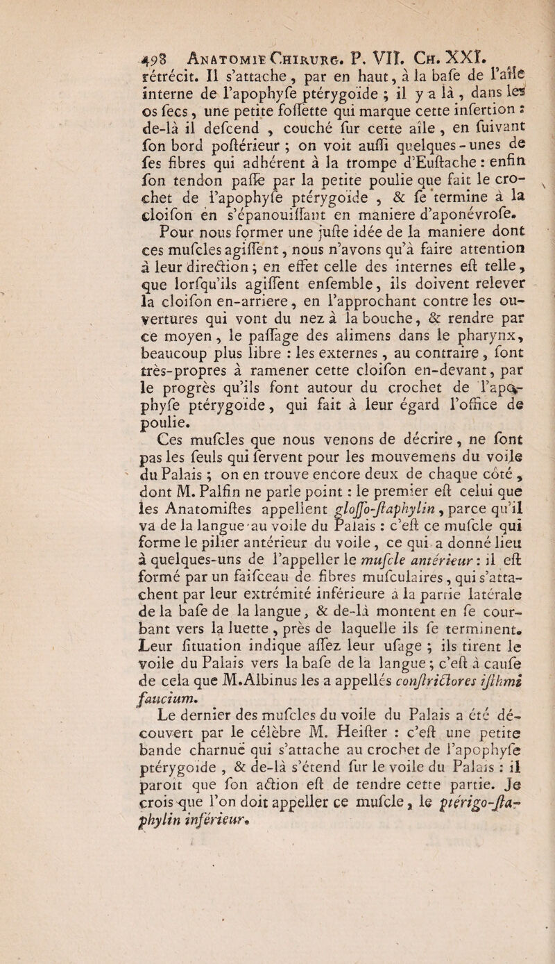 rétrécit. Il s’attache , par en haut, à la bafe de l’ailé interne de l’apop'hyfe ptérygoide ; il y a là , dans le* os fecs, une petite follette qui marque cette infertion : de-là il defcend , couché fur cette aile , en fuivant fon bord poftérieur ; on voit aulfi quelques-unes de fes fibres qui adhérent à la trompe d’Euftache : enfin fon tendon pafte par la petite poulie que fait le cro¬ chet de l’apophyfe ptérygoide , & fe termine à la cloifon en s’épanouilfant en maniéré d’aponévrofe. Pour nous former une jufte idée de la maniéré dont ces mufcles agiffent, nous n’avons qu’à faire attention à leur diredion ; en effet celle des internes eft telle, que lorfqu’ils agilfent enfemble, ils doivent relever la cloifon en-arriere, en l’approchant contre les ou¬ vertures qui vont du nez à la bouche, & rendre par ce moyen, le palfage des aiimens dans le pharynx, beaucoup plus libre : les externes, au contraire , font très-propres à ramener cette cloifon en-devant, par le progrès qu’ils font autour du crochet de l’ap%- phyfe ptérygoide, qui fait à leur égard l’ouice de poulie. Ces mufcles que nous venons de décrire, ne font pas les feuls qui fervent pour les mouvemens du voile du Palais ; on en trouve encore deux de chaque coté , dont M. Palfin ne parle point : le premier eft celui que les Anatomiftes appellent gloJJo-Jiaphylin , parce qu'il va de la langue au voile du Palais : c’eft ce mufcle qui forme le pilier antérieur du voile, ce qui a donné lieu à quelques-uns de l’appeller le mufcle antérieur : il eft: formé par un faifceau de fibres mufculaires, qui s’atta¬ chent par leur extrémité inférieure à la parrie latérale de la bafe de la langue, & de-là montent en fe cour¬ bant vers la luette , près de laquelle ils fe terminent. Leur fituation indique allez leur ufage ; ils tirent le voile du Palais vers la bafe de la langue ; c’eft à caufe de cela que M.AIbinus les a appelles conflriCiores ijlhmi faucium. Le dernier des mufcles du voile du Palais a été dé¬ couvert par le célèbre M. Heifter : c’eft une petite bande charnue qui s’attache au crochet de l’apophyfe ptérygoide , & de-là s’étend fur le voile du Palais : il paroit que fon a&ion eft de tendre cette partie. Je crois que l’on doit appeller ce mufcle, le ptérigo-Jlar phylin inférieur.