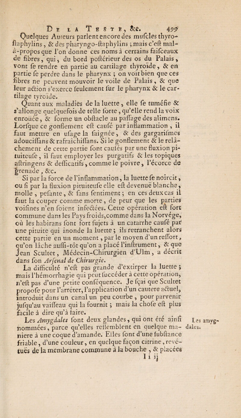 ,\ De la Teste, &c* 4 99 Quelques Auteurs parlent encore des mufcles thyro- ftaphyüns, & des pharyngo-ftaphylins ; mais c’eft mal¬ à-propos que Ton donne ces noms à certains faifeeaux de fibres, qui, du bord poftérieur des os du Palais , vont fe rendre en partie au cartilage thyroïde, & en partie fe perdre dans le pharynx ; on voit bien que ces fibres ne peuvent mouvoir le voile de Palais, & que leur aéb'on s’exerce feulement fur ie pharynx & le car¬ tilage tyroïde. Quant aux maladies de la luette , elle fe tuméfie 8c s’allonge quelquefois de telle forte, qu’elle rend la voix enrouée, & forme un obftacle au paffage des alimens. Lorfque ce gonflement eft caufé par inflammation , il faut mettre en ufage la faignée, & des gargarifmes adouciflans & rafraîchiffans. Si le gonflement & le relâ¬ chement de cette partie font cauiës par une fluxion pi- tuiteufe, il faut employer les purgatifs & les topiques aflringens & defîicatifs, comme le poivre, l’écorce de grenade, &c. Si par la force de l’inflammation, la luette fe noircît, ou fi par la fluxion pituiteufe elle eft devenue blanche, molle , pefante, & fans fentiment ; en ces deux cas il faut la couper comme morte, de peur que les parties voifines n’en foient infe&ées. Cette opération eft fort commune dans les Pays froids,comme dans la Norvège, où les habirans font fort fujets à un catarrhe caufé pat une pituite qui inonde la luette ; ils retranchent alors cette partie en un moment, par le moyen d’tinreiïort^ qu’on lâche auflï-tôt qu’on a placé l’inftrument, & que Jean Scultet, Médecin-Chirurgien d’Ulm, a décrit dans fon Arfenal de Chirurgie. La difficulté n’eft pas grande d’extirper la luette ; mais l’hémorrhagie qui peutlucceder à cette opération, n’eft pas d’une petite conféquence. Je fça-i que Scultet propofe pour l’arrêter, l’application d’un cautere aâuel, introduit dans un canal un peu courbe , pour parvenir jufqu’au vaifleau qui la fournit ; mais la chofe eft plus facile à dire qu’à faire. Les Amygdales font deux glandes, qui ont été ainfi nommées, parce quelles reliemblent en quelque ma¬ niéré à une coque d’amande. Elles font d’une fubftance friable, d’une couleur, en quelque façon citrine,revê¬ tues de la membrane commune à la bouche , & placées ïi ij les amyg¬ dales. I