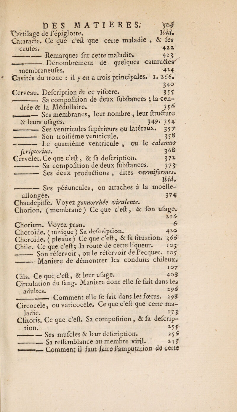 Cartilage de l’épiglotte. _ Ibid» Catarade. Ce que c’eft que cette maladie , & fes caufes. 4Ü -—-—— Remarques fur cette maladie. 4*3 »,, —*— Dénombrement de quelques cataradesf membraneufes. ■ > . 4*4 Cavités du tronc : il y en a trois principales# ï. i66m 340 Cerveau. Defcription de ce vifcere. 357 --.-Sa compofition de deux fubftances ; la cen¬ drée & la Médullaire. 30 r--Ses membranes, leur nombre , leur ftrudure & leurs ufages. ^ ^ f 349* 354 »-. Ses ventricules fupérieurs ou latéraux. 357 *-— Son troiftéme ventricule. 35^ --Le quatrième ventricule , ou le calamus fcriptorius. 3 ^ Cervelet. Ce que c'eft, & fa defcription. 37*' --— Sa compofition de deux fubftances. ^ 37$ --Ses deux productions , dites vermiformes» Ibid» «-Ses péduncules, ou attaches à la moelle- allongée. 374 Chaudepiiïè. Voyez gonnorrhée virulente. Chorion. ( membrane ) Ce que c’eft, & fon ufage» 216 Chorium. Voyez peau, ^ ^ Choroïde. ( tunique ) Sa defcription. ^ _ 4*° Choroïde. ( plexus) Ce que c’eft, & fa fituation. 366 Chile. Ce que c’eft; la route de cette liqueur. 105' _ Son réfervoir , ou le réfervoir dePecquet. 10 f - _ Maniéré de démontrer les conduits chileux. 107 Cils. Ce que.c’eft, & leur ufage. # 4o£ Circulation du fang. Maniéré dont elle fe fait dans les adultes. Z9Ô _____ Comment elle fe fait dans les lœtus. 29$ Circocele, ou varicocèle. Ce que c’eft que cette ma¬ ladie. *3 Clitoris. Ce que c’eft. Sa compofition, & fa defcrip- tion. , z5f .-Ses mufcles & leur defcription.. 25 6 .-Sa reftemblance au membre viril. * 5 f .——Comment il faut faire l’amputation à® cette